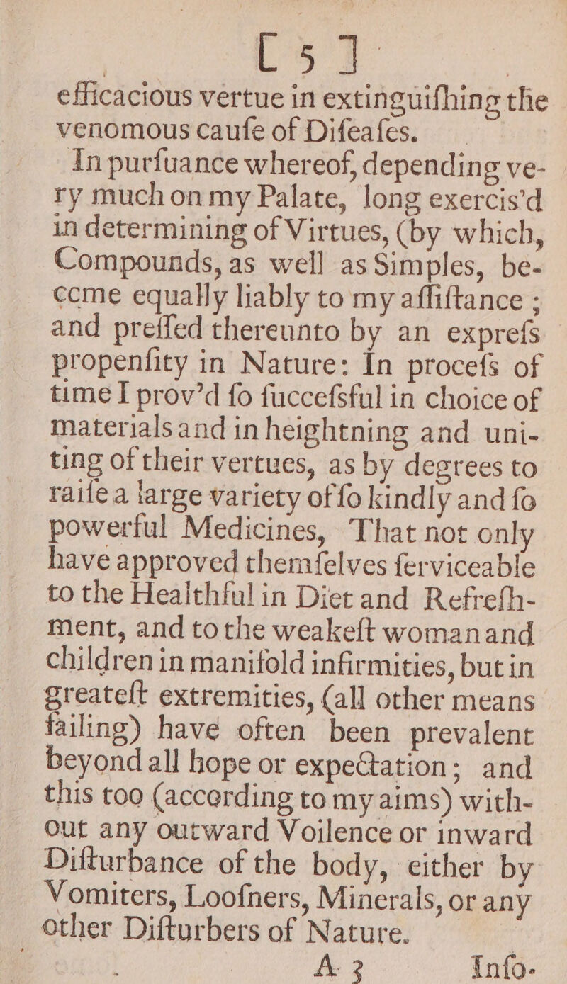 efficacious vertue in extinguifhing the venomous caufe of Difeafes. In purfuance whereof, depending ve- ry much on my Palate, long exercis’d in determining of Virtues, (by which, Compounds, as well as Simples, be- ecme equally liably to my afliftance ; and preifed thereunto by an exprefs propenfity in Nature: In procefs of time I prov’d fo fuccefsful in choice of materials and in heightning and uni- ting of their vertues, as by degrees to raifea large variety of fo kindly and fo powerful Medicines, That not only have approved themfelves ferviceable to the Healthful in Diet and Refrefh- ment, and tothe weakeft womanand children in manifold infirmities, but in greatelt extremities, (all other means failing) have often been prevalent beyond all hope or expe@tation; and this too (according to my aims) with- Out any outward Voilence or inward Dilturbance of the body, either by Vomiters, Loofners, Minerals, or any other Difturbers of Nature. | Le 2 Info-