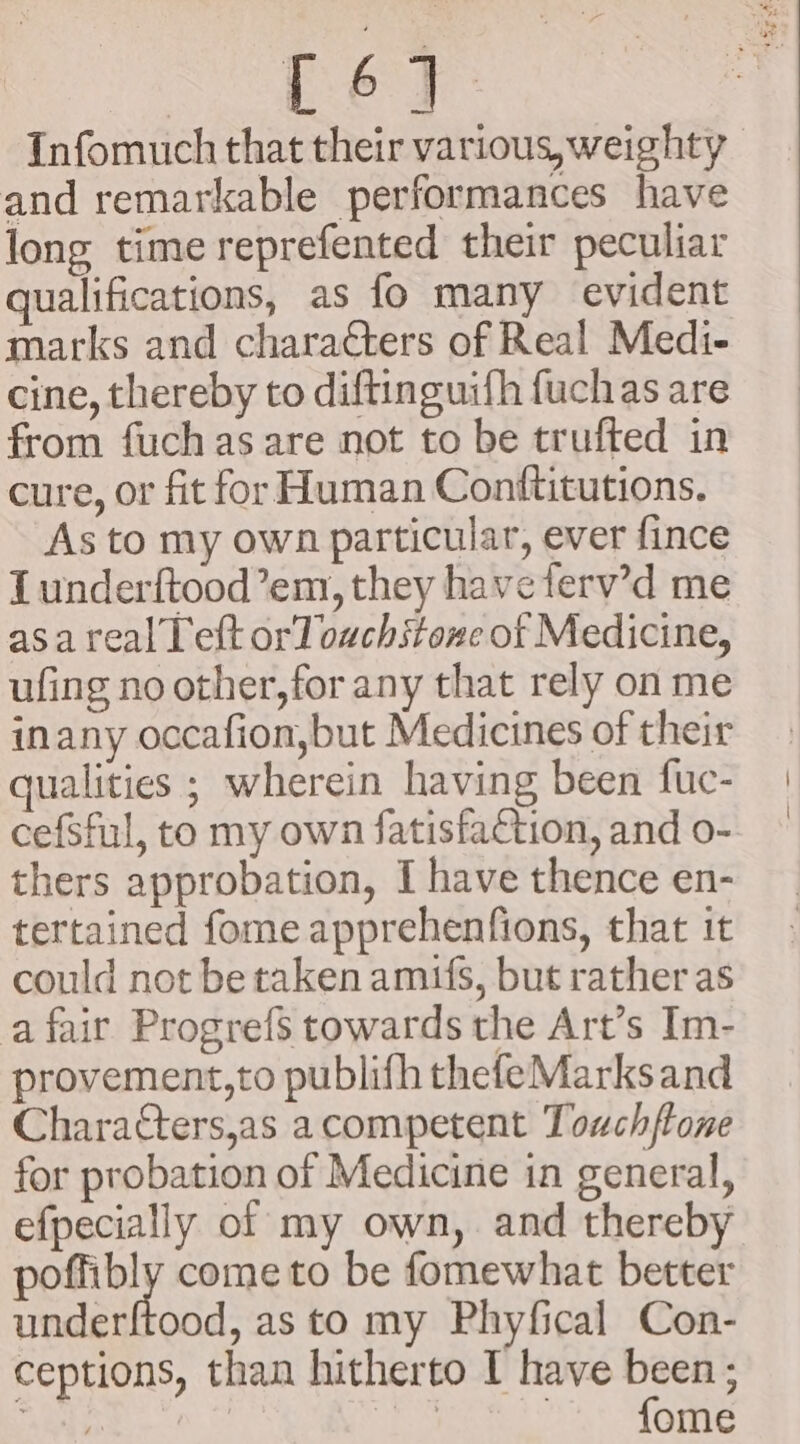 ye Infomuch that their various, weighty | and remarkable performances have long time reprefented their peculiar qualifications, as fo many evident marks and characters of Real Medi- cine, thereby to diftinguifh fuchas are from fuchas are not to be trufted in cure, or fit for Human Conftitutions. As to my own particular, ever fince Lunderftood’em, they haveferv’d me asa realTeft or] ouchstone of Medicine, ufing no other, for any that rely on me inany occafion,but Medicines of their qualities ; wherein having been fuc- cefSful, to my own fatisfaction, and o- thers approbation, I have thence en- tertained fome apprehenfions, that it could not be taken amis, but rather as a fair Progrefs towards the Art’s Im- provement,to publifh thefeMarksand Charatters,as acompetent Touchftone for probation of Medicine in general, efpecially of my own, and thereby poffibly come to be fomewhat better underftood, as to my Phyfical Con- ceptions, than hitherto I have been ; re i ~~ fome