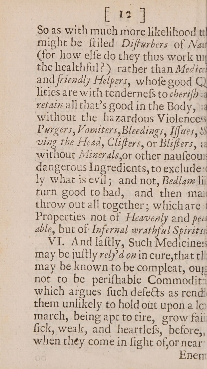 Ea So as with much more likelihood tt might be ftiled Difturbers of Nai Cor how elfe do they thus work wi the healthful?) rather than Medi: and friendly Helpers, whofe good Q) ities are with tendernefS to cheri(h ia retain all that’s good in the Body, i without the hazardous Violencess Purgers, Vomiters,Bleedings, If[ues, SS ving the Flead, Clifters, or Blifters, «a without J/:werals,or other naufeou dangerous Ingredients, to exclude ly what isevil; and not, Bedlaz li turn good tobad, and then max throw out all together; whichare Properties not of Heavenly and pee able, but of Infernal wrathful Spiritss VI. And laftly, Such Medicines: may be juftly rely’d on in cure,that tl! may be known tobe compleat, oug not to be perifhable Commodit: which argues fuch defeéts as rendi them unlikely to hold out upona lo march, being apttotire, grow faii fick, weak, and heartlefs, before,, when they come in fight of,or near’ . | Enem