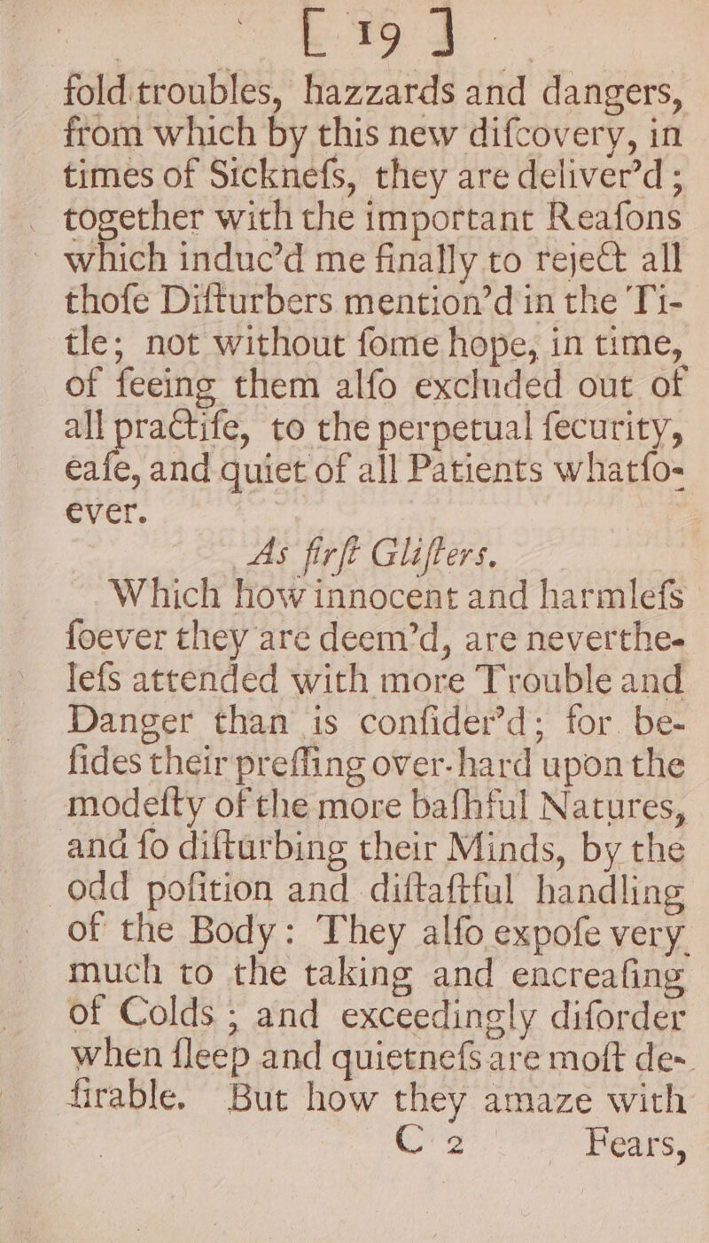 a ae folditroubles, hazzards and dangers, from which by this new difcovery, in times of Sicknefs, they are deliver’d ; _ together with the important Reafons ~ which induc’d me finally to reject all thofe Difturbers mention’d in the Ti- tle; not without fome hope, in time, of feeing them alfo excluded out of all practife, to the perpetual fecurity, eafe, and quiet of all Patients whatfo- ever. As firft Glifters, Which how innocent and harmlefs foever they are deem’d, are neverthe- lefs attended with more Trouble and Danger than is confider’d; for. be- fides their preffing over-hard upon the modetty of the more bafhful Natures, and fo difturbing their Minds, by the odd pofition and diftaftful handling of the Body: They alfo expofe very. much to the taking and encreafing of Colds ; and exceedingly diforder when fleep and quietnefS. are moft de~ firable. But how they amaze with Ce Fears,