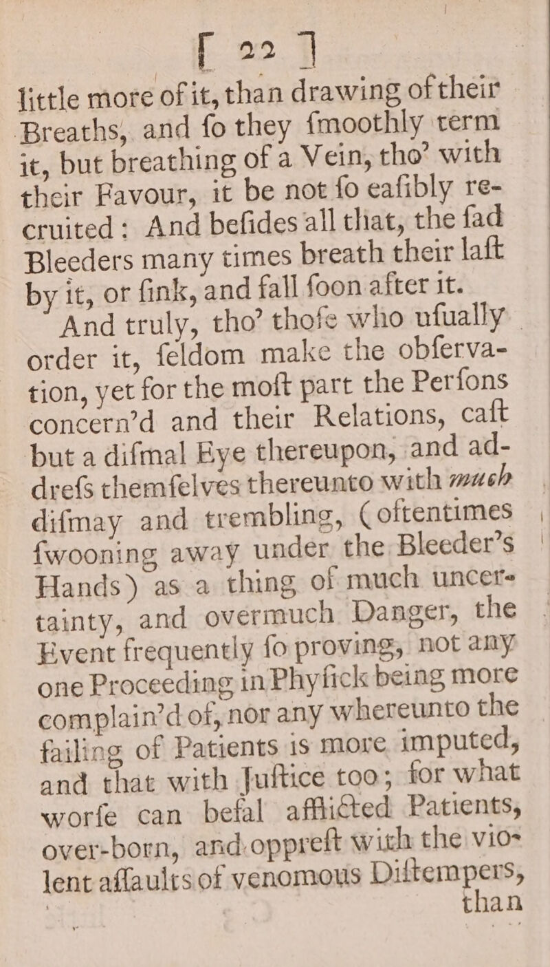 little more of it, than drawing of their Breaths, and fo they {moothly term it, but breathing of a Vein, tho’ with their Favour, it be not fo eafibly re- cruited : And befides all that, the fad Bleeders many times breath their laft by it, or fink, and fall foon after it. And truly, tho? thofe who ufually _ order it, feldom make the obferva- tion, yet for the moft part the Perfons concern’d and their Relations, caft but a difmal Bye thereupon, and ad- drefs themfelves thereunto with wash difmay and trembling, ( oftentimes fwooning away under the Bleeder’s Hands) as a thing of much uncet- tainty, and overmuch Danger, the Event frequently fo proving, not any one Proceeding in Phyfick being more complain’d of, nor any whereunto the failing of Patients 1s more imputed, and that with Juftice too; for what worfe can befal affitted Patients, over-born, and:oppreft with the vio- lent affaulrs of venomous pissiciaes than