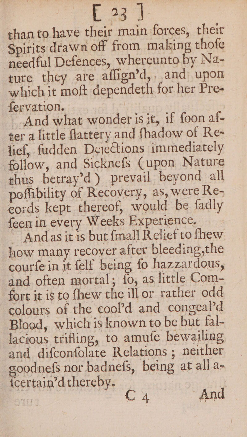 Bre than to have their main forces, their Spirits drawn off from making thofe needful Defences, whereunto by Na- ture they are affign’d,. and upon which it moft dependeth for her Pre- fervation. And what wonder is it, if foon af- ter a little flattery and fhadow of Re- lief, fudden DejeCtions immediately follow, and Sicknefs Cupon Nature thus betray’d) prevail beyond all poffibility of Recovery, as, were Re- cords kept thereof, would be fadly {een in every Weeks Experience. ~ Andas it is but fmall Relief to fhew how many recover after bleeding,the courfe in it felf being fo hazzardous, and often mortal; fo, as little Com- fort it is to fhew the ill or rather odd colours of the cool’d and congeal’d Blood, which is known to be but fal- lacious trifling, to amufe bewailing and difconfolate Relations ; neither soodnefs nor badnefs, being at all a- {certain’dthereby. _ Ge eS C 4 And ©
