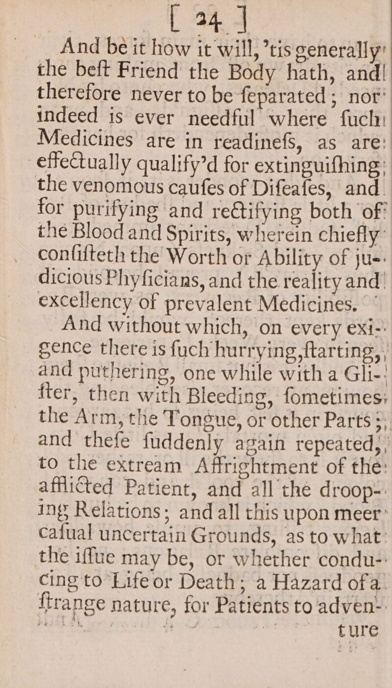 And be it how it will, ’tis generally’ the beft Friend the Body hath, and! therefore never to be feparated ; not’ indeed is ever needful where fuch: Medicines are in readinefs, as are: effeCtually qualify’d for extinguifhing: the venomous caufes of Difeafes, and. for purifying and reétifying both ‘of: the Blood and Spirits, wherein chiefly: confifteth the Worth or Ability of ju-: dicious Phyficians, and the reality and! excellency of prevalent Medicines. And without which, on every exi-: gence there is fuch hurrying, ftarting, | and puthering, one while with a Gli-: fter, then with Bleeding, fometimes: the Arm, the Tongue, or other Parts ;, and thefe fuddenly again repeated, , to the extream Affrightment of the: afflicted Patient, and all the droop-. ings Relations; and all this upon meer’ cafual uncertain Grounds, as to what: the iffue may be, or whether condu- cing to Lifeor Death; a Hazard ofa’ ftrange nature, for Patients to adven- PeIRA Th : Bist ture