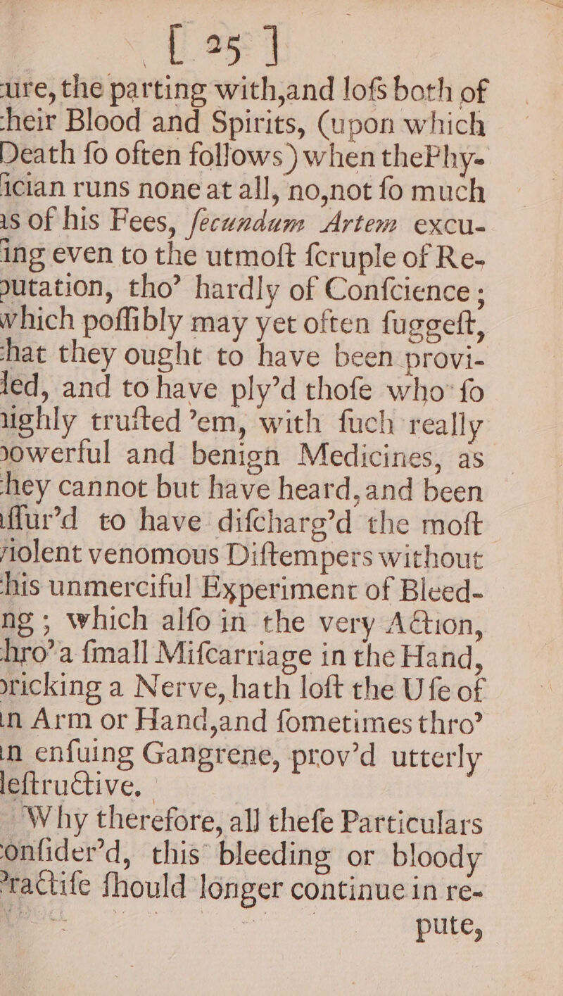 Cig ure, the parting with,and lofs both of heir Blood and Spirits, (upon which Death fo often follows ) when thePhy- ician runs none at all, no,not fo much is Of his Fees, fecundum Artem excu- ing even to the utmoft fcruple of Re- utation, tho’ hardly of Confcience ; which poffibly may yet often fuggett, hat they ought to have been provi- led, and to have ply’d thofe who’ fo ughly truited’em, with fuch really sowerlul and benign Medicines, as _ hey cannot but have heard, and been ffur’d to have difcharg’d the moft jAolent venomous Diftempers without his unmerciful Experiment of Bleed- ng; which alfo in the very Adon, hro’a {mall Mifcarriage in the Hand, wicking a Nerve, hath loft the U fe of in Arm or Hand,and fometimes thro’ in enfuing Gangrene, prov’d utterly leftructive. Why therefore, all thefe Particulars onfider’d, this bleeding or bloody *ractife fhould longer continue in re- er ge earns pute,