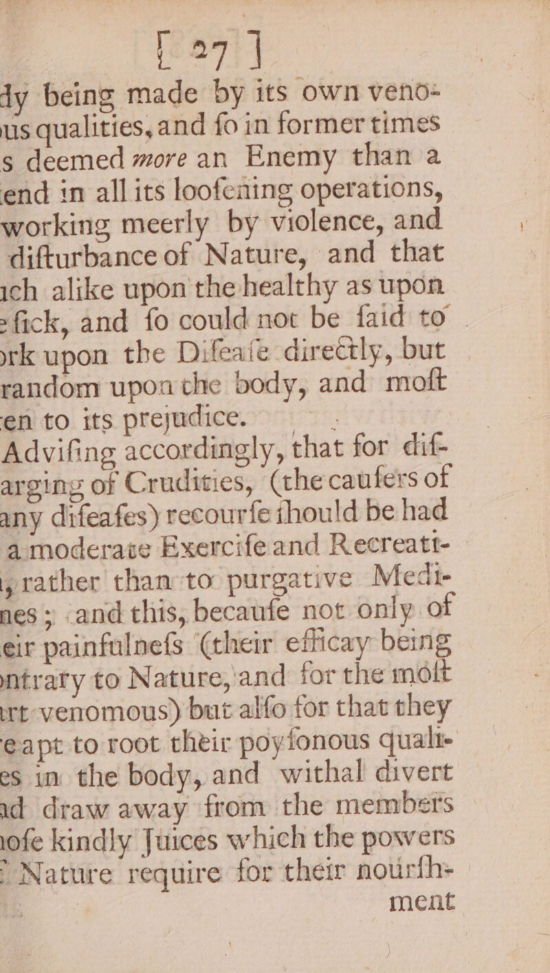 [27 | dy being made by its own veno- us qualities, and fo in former times s deemed more an Enemy than a end in all its loofening operations, working meerly by violence, and difturbance of Nature, and that ich alike upon the healthy as upon fick, and fo could not be faid to . rk upon the Difeaie directly, but random upon the body, and moft en to its prejudice. Advifing accordingly, that for dif- arging of Crudities, (the caufers of any difeafes) recourfe ihould be had a moderate Exercife and Recreatt- , rather than-to purgative Medi- nes ; and this, becaufe not only of eir painfulnefs (their efficay being ntraty to Nature,'and for the molt rt venomous) but alfo for that they eapt to root their poyfonous quali- es in the body, and withal divert ud draw away from the members iofe kindly Juices which the powers ’ Nature require for their nourth- ment