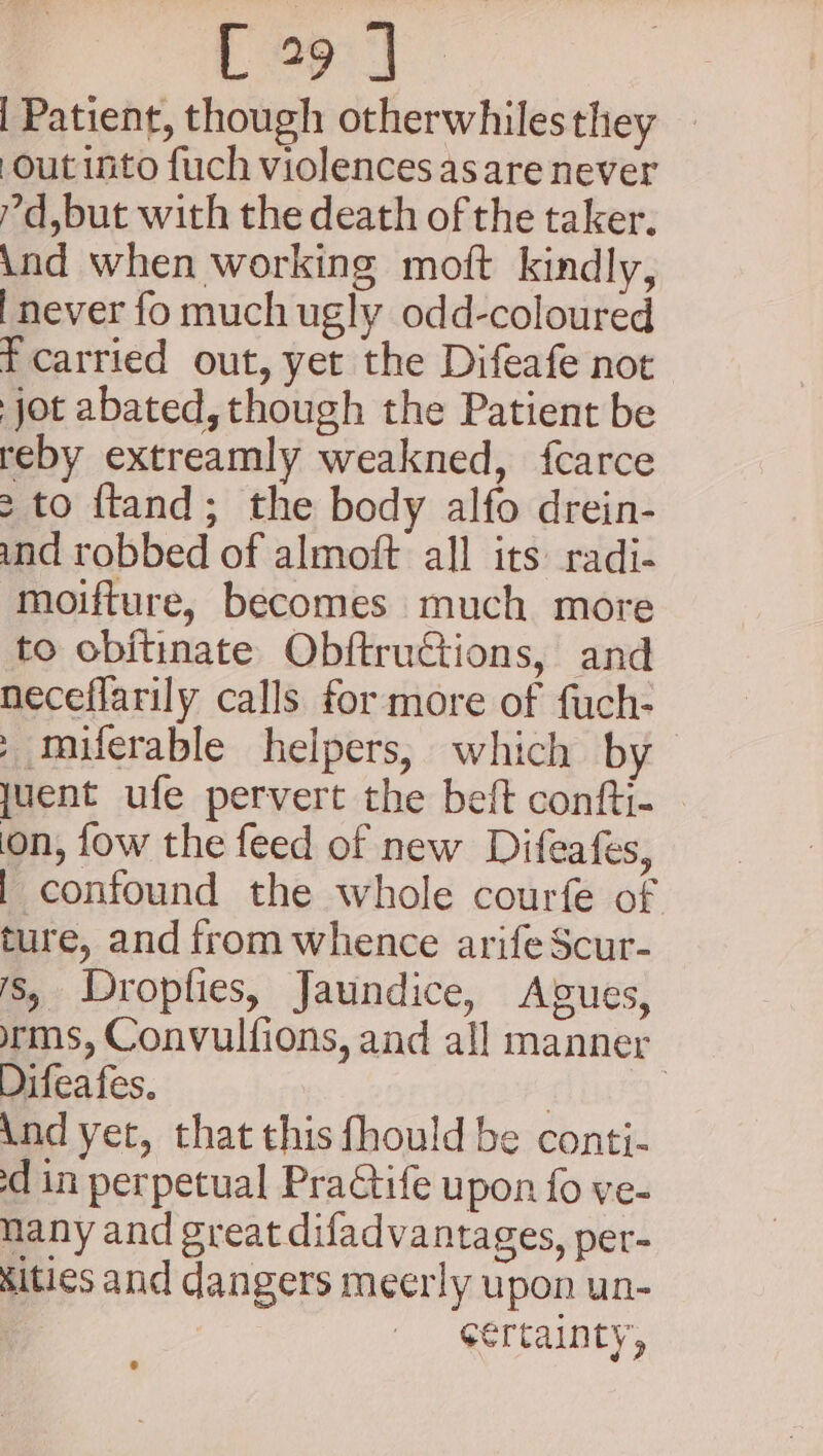 Cops i Patient, though otherwhiles they out into fuch violences as are never ?d,but with the death of the taker. ind when working moft kindly, [never fo much ugly odd-coloured t carried out, yet the Difeafe not jot abated, though the Patient be reby extreamly weakned, fcarce &gt; to ftand; the body alfo drein- ind robbed of almoft all its: radi- moifture, becomes much more to obitinate Obftructions, and neceflarily calls for more of fuch- » miferable helpers, which by juent ufe pervert the beft confti- on, fow the feed of new Difeafes, | confound the whole courfe of ture, and from whence arife Scur- 's, Dropfies, Jaundice, Agues, rms, Convulfions, and all manner Difeafes. | | And yet, that this fhould be conti- sd in perpetual PraGtife upon fo ve- nany and great difadvantages, per- ities and dangers meerly upon un- | certainty,
