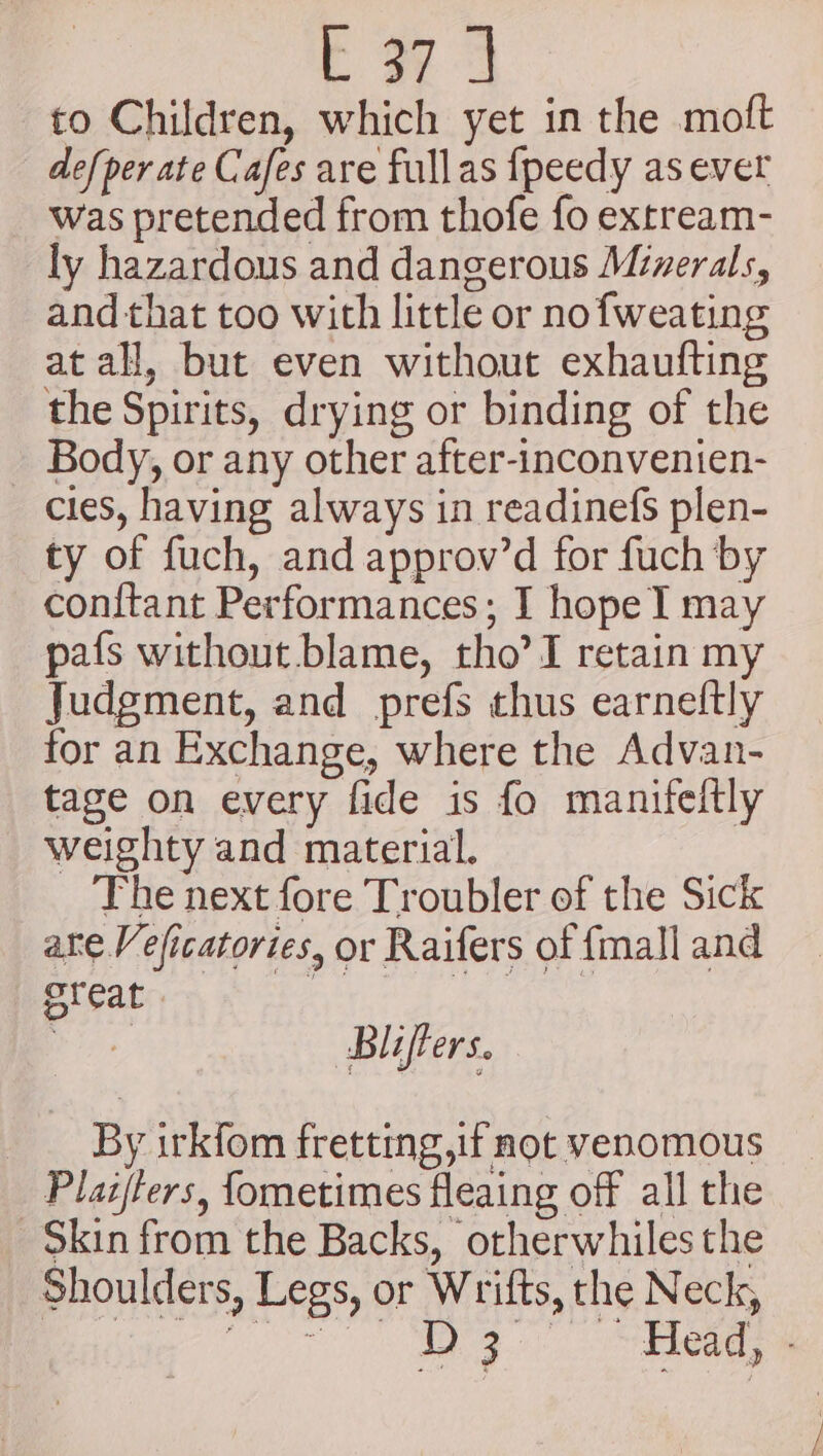 a as to Children, which yet in the moft defper ate Cafes are fullas {peedy as ever was pretended from thofe fo extream- ly hazardous and dangerous Minerals, and that too with little or nofweating at all, but even without exhaufting the Spirits, drying or binding of the Body, or any other after-inconvenien- cies, having always in readinefs plen- ty of fuch, and approv’d for fuch by conftant Performances; I hope I may pafs without blame, tho’ I retain my Judgment, and prefs thus earneftly for an Exchange, where the Advan- tage on every fide is fo manifeltly weighty and material. The next fore Troubler of the Sick ate Veficatories, or Raifers of fmall and PROT oe siaibays ee ao Bliffers. By irkfom fretting,if not venomous Plaz/ters, fometimes fleaing off all the -$kin from the Backs, otherwhiles the Shoulders, Legs, or Wrifts, the Neck,