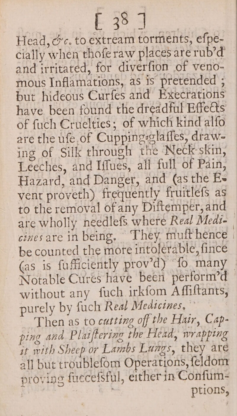 su cgiees eae eeeee Head, cc. to. extream torments, efpe- cially when thofe raw places are rub’d and irritated, for diverfion of veno- mous Inflamations, as is pretended ; but hideous Curfes and Execrations have. been found the dreadful Effects of fuch Cruelties; of which kind alfo Leeches, and Iffues, all full of Pain, Hazard, and Danger, and (as the E- vent proveth) frequently fruitlefs as to the removal of any Diftemper, and are wholly needlefs where Real Medi- cines are in being, ‘They, muft hence be counted the more intolerable, fince Notable Cures have been perform’d without any fuch irkfom Affiftants, purely by fuch Real Medicines, Then as to cutting off the Hair, Cap- ping and Plaiftering the Head, wrapping it with Sheep or Lambs Lungs, they are all but troublefom Operations, feldom proving fuccefsful, either in Confum- | i ptions,