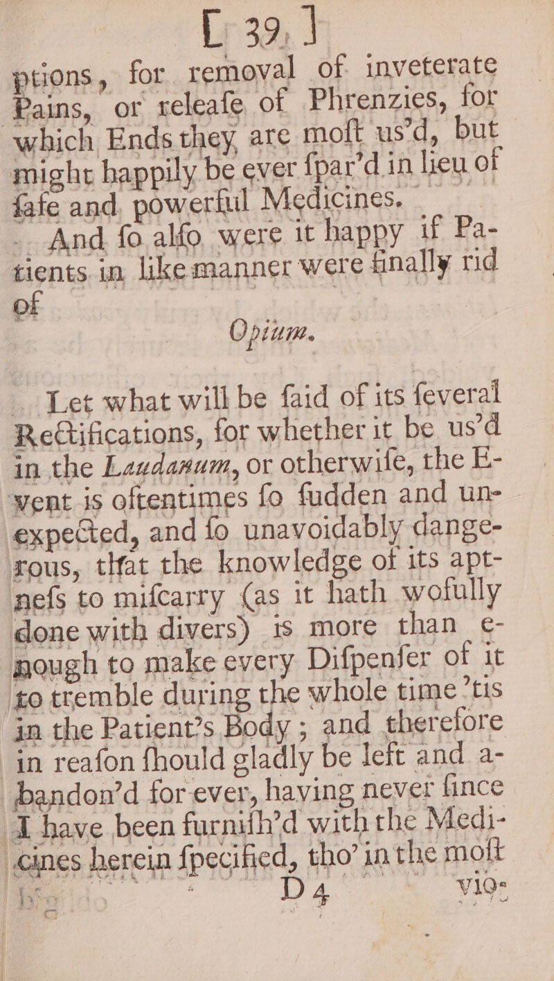 ptions, for removal of inveterate Pains, or releafe of Phrenzies, for which Ends they, are moft us’d, but might happily be ever fpar’d in lieu of fafe and, powerful Medicines. _ And fo. alfo, were it happy if Pa- Henig in like manner were finally rid O : ws Opium. Let what will be faid of its feveral Retifications, for whether it be us’d in the Laudanum, or otherwife, the E- went is oftentimes fo fudden and un- expected, and fo unavoidably dange- rous, tHat the knowledge of its apt- nefs to mifcarry (as it hath wofully done with divers) 1s more than e- mough to make every Difpenfer of it to tremble during the whole time’tis in the Patient’s Body ; and therefore in reafon fhould gladly be left and a- bandou’d for ever, having never fince ‘have been furnifh’d with the Medi- -cines herein Specified, tho’ in the molt $3; Cy: