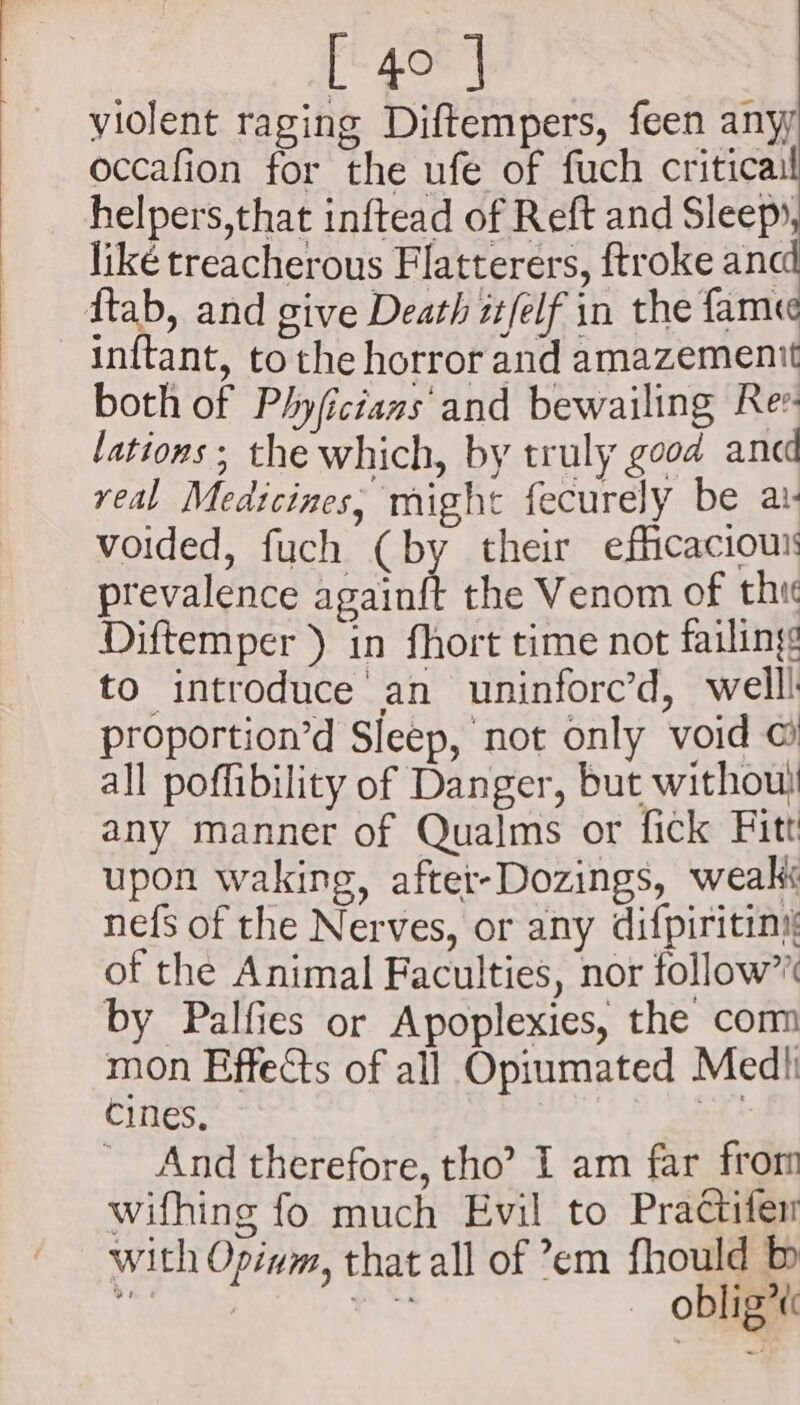 violent raging Diftempers, feen any occafion for the ufe of fuch critica: helpers,that inftead of Reft and Sleep», liké treacherous Flatterers, ftroke a ftab, and give Death itfelf in the fame inftant, to the horror and amazemenit both of Phyfictans and bewailing Rev. lations; the which, by truly good ancd real Medicines, might fecurely be av voided, fuch (by their efficacious prevalence againft the Venom of thi Diftemper ) in fhort time not failing to introduce an uninforc’d, welll proportion’d Sleep, not only void ©) all poffibility of Danger, but without any manner of Qualms or fick Fitt upon waking, after-Dozings, weak nefs of the Nerves, or any difpiritiny of the Animal Faculties, nor follow” by Palfies or Apoplexies, the com mon Effects of all Opiumated Medh cines, | ' And therefore, tho’ I am far from wifhing fo much Evil to Practifen with Opivm, that all of em fhould b + ; ates — oblig*t