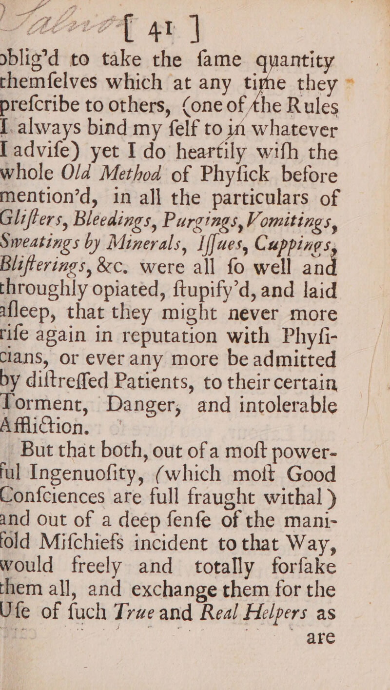 pf, A A EPPDE ay AT i blig’d to take the fame quantity themfelves which at any cme they ~ prefcribe to others, (one of the Rules {always bind my felf to in whatever [advife) yet I do heartily with the whole Old Method of Phyfick before mention’d, in all the particulars of Glifters, Bleedings, Purgings, Vomitings, Sweatings by Minerals, If[ues, Cuppings Blifterings, &amp;c. were all fo well and throughly opiated, ftupify’d, and laid afleep, that they might never more rife again in reputation with Phyfi- clans, or ever any more be admitted by diftreffed Patients, to their certain Yorment, Danger, and intolerable Affliction, | But that both, out of a moft power- ful Ingenuofity, (which mott Good Confciences are full fraught withal ) and out of a deep fenfe of the mani- fold Mifchiefs incident tothat Way, would freely and totally forfake them all, and exchange them for the Ute of fuch True and Real Helpers as i. ei nl ta tan sp: Gah won