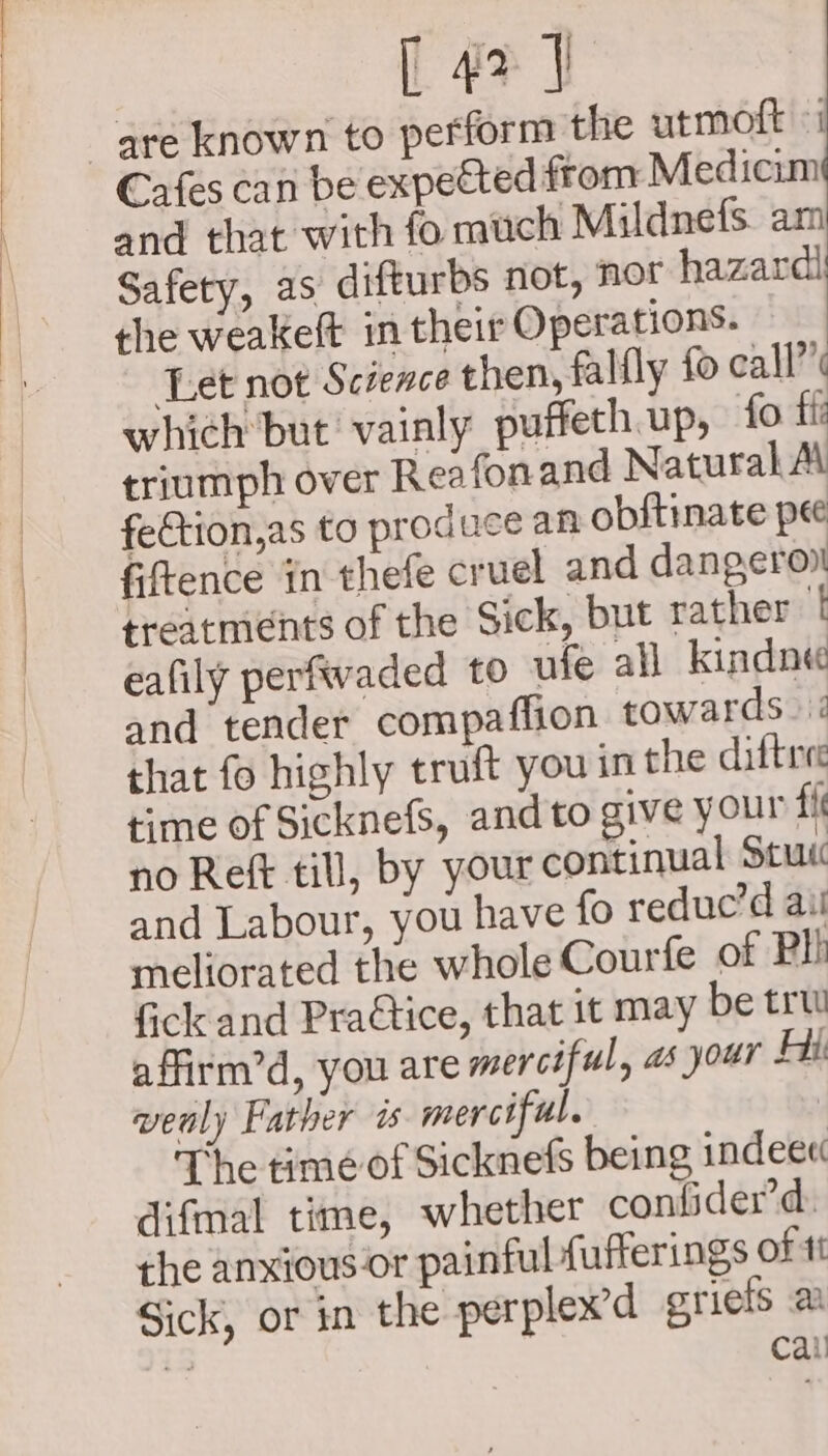 [43] are known to perform the utmoft «i Cafes can be expected from Medicim and that with fo much Mildnefs. am Safety, as difturbs not, nor hazardi the weakeft in their Operations. Let not Science then, falfly fo call” which but vainly puffeth.up, fo ffi triumph over Reafonand Natural Al fection,as to produce an obftinate pe fiftence in thefe cruel and dangeron treatments of the Sick, but rather f eafily perfwaded to ufe all _kindne and tender compaflion towards. 2 that fo highly truft you in the difties rime of Sicknefs, and to give your fi no Reft till, by your continual Stu and Labour, you have fo reduc’d ail meliorated the whole Courfe of Pli fick and Praétice, that it may be trw affirm’d, you are merciful, as your Hit wenly Father i merciful. The time of Sicknefs being indeee difmal time, whether confider’d. the anxious or painful fufferings of tt Sick, or in the perplex’d griels a ni Cali
