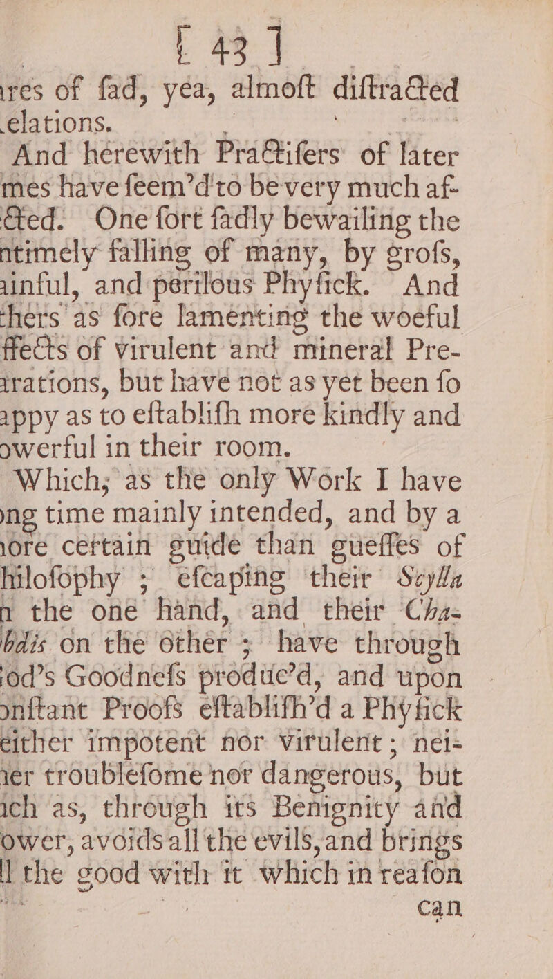 | Pent Ge res of fad, yea, almoft diftra@ed elations. . rie eee And herewith Pra@ifers of later mes have feem’d'to be-very much af- &amp;ed. One fort fadly bewailing the ntimely falling of many, by grofs, uinful, and perilous Phyfick. And thers as fore Jamenting the woeful fects of virulent ant! mineral Pre- irations, but have not as yet been fo appy as to eftablifh more kindly and owerful in their room. : Which; as the only Work I have ng time mainly intended, and bya lore ceftain suide than eueffes of hilofophy ; efeaping their Scyla n the one hand, and their Cha- bdis on the other ; have through od’s Goodnefs produc’d, and upon onftant Proofs eftablifh’d a Phy fick dither impotent nor virulent ; nei- ier troublefome nor dangerous, but ich as, through its Benignity and ower, avoids all the evils, and brings l the good with it which in reafon ba ge can