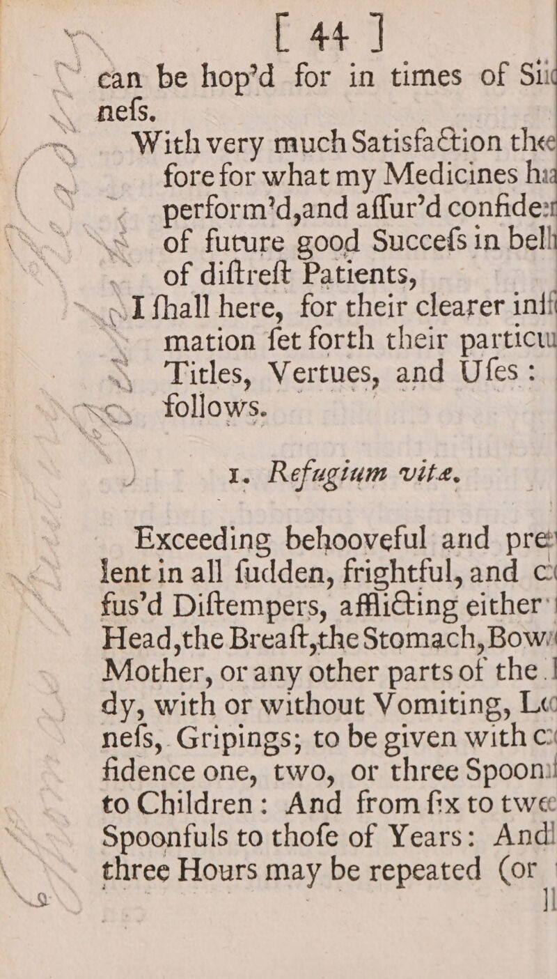 io With very much Satisfaction thee fore for what my Medicines hi: perform’d,and affur’d confide: of future good Succefs in bell z of diftreft Patients, mation fet forth their particu Titles, Vertues, and Ufes: 1. Refuginm vite, Exceeding behooveful and pre jent in all fudden, frightful, and fus’d Diftempers, afflicting either’ Head,the Breaft,the Stomach, Bow Mother, or any other parts of the | dy, with or without Vomiting, Lu nefs, Gripings; to be given with c fidence one, two, or three Spoon! to Children: And fromfix to twe Spoonfuls to thofe of Years: And! three Hours may be repeated (or | | l|