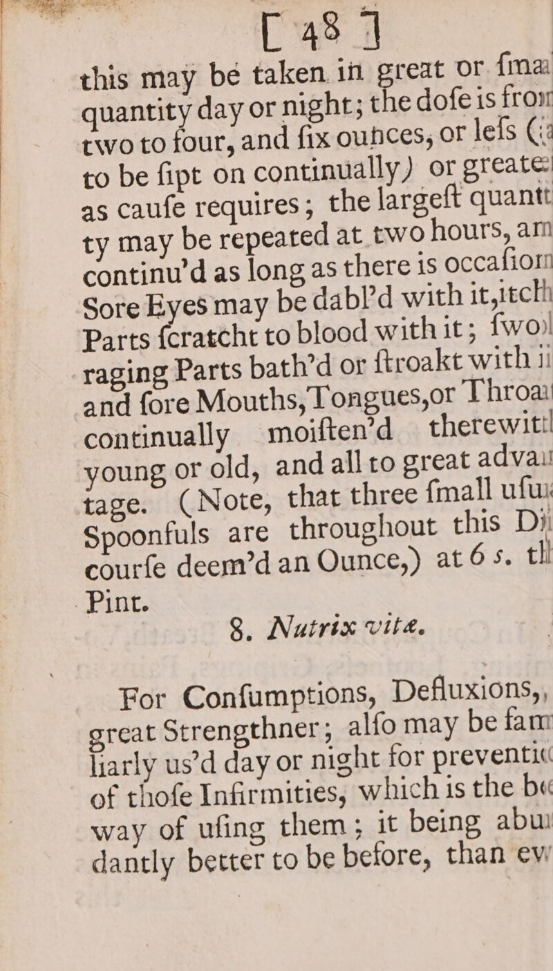 fae  we C48 4 this may be taken in great OF fmaa quantity day or night; the dofe is froxr two to four, and fix oufhces; or lefs Ci: to be fipt on continually) or greate: as caufe requires; the largeft quantt ty may be repeated at two hours, am continu’d as long as there is occafior Sore Eyes may be dabl’d with it,itcth Parts {cratcht to blood with it; {wo) raging Parts bath’d or ftroakt with 1 and fore Mouths, Tongues,or Throat continually —moiften’d therewit young or old, and all to great advaui tage. (Note, that three fmall ufui Spoonfuls are throughout this Dy courfe deem’d an Ounce,) at 6s. tli 9 Nuatrix vita. For Confumptions, Defluxions,, great Strengthner; alfo may be fam larly us’d day or night for preventi« of thofe Infirmities, which is the b« way of ufing them ; it being abu dantly better to be before, than evi
