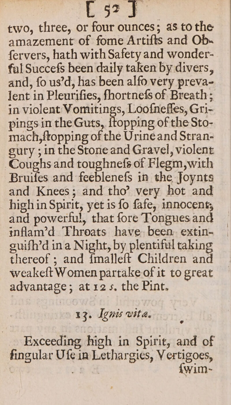 Se es sa two, three, or four ounces; as to the amazement of fome Artifts and Ob- fervers, hath with Safety and wonder- fal Succefs been daily taken by divers, and, fo us’d, has been alfo very preva- lent in Pleurifies, fhortnefs of Breath ; in Olena Dee Loofnefies, Gri- pings in the Guts,. {topping of the Sto- mach,ftopping of the Urine and Stran- eury ; in the Stone and Gravel, violent Coughs and toughnefs.of Flegm,with Bruifes and feeblenefs in the Joynts and Knees; and tho’ very hot and high in Spirit, yet is fo fafe, innocent; and powerful, that fore Tongues and inflam’d ‘Throats have been. extin- guifh’d ina Night, by plentiful taking thereof ; and {malleft Children and weakeft Women partake of it to great advantage; at 125. the Pint. 13. Ignis vita. Exceeding high in Spirit, and of fingular Ufe in Lethargies, V ertigoes, 78 a {wim-