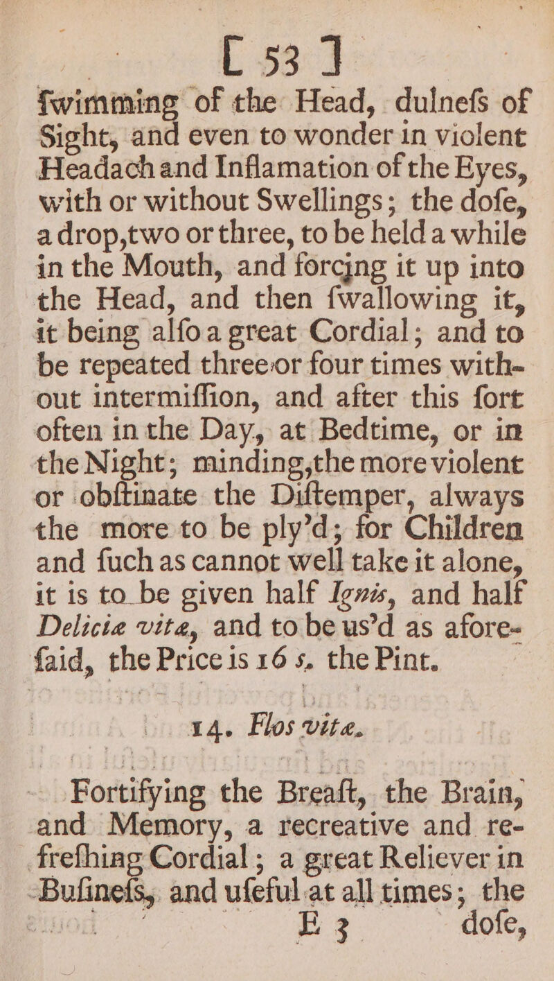 L $804 fwimming of the Head, dulnefs of Sight, and even to wonder in violent Headach and Inflamation of the Eyes, with or without Swellings; the dofe, a drop,two or three, to be held a while in the Mouth, and forcjng it up into the Head, and then {wallowing it, it being alfoa great Cordial; and to be repeated threeor four times with- out intermiffion, and after this fort often inthe Day, at Bedtime, or in the Night; minding,the more violent or obftinate the Diftemper, always the more to be ply’d; for Children and fuchas cannot well take it alone, it is to be given half Igves, and half Delicie vite, and to be us’d as afore- faid, the Price is 16 s, the Pint. 14. Flos vite. Fortifying the Breaft, the Brain, and Memory, a recreative and re- frefhing Cordial; a great Reliever in -Bufinets,, and ufeful.at all times; the PMO No ee dofe,