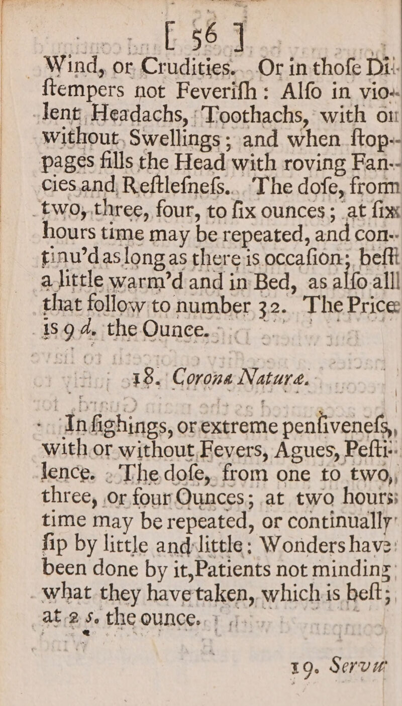 _ Wind, or, Crudities....Or in thofe Di. {tempers not Feverifh: Alfo in vio-- lent, Headachs, : Toothachs, with on without, Swellings; and when f{top-- pages fills the Head with roving Fan-- cies.and, Reftlefnefs.... The dofe, fromm _two,,three, four, to fix ounces ; at fix hours time may be repeated, and con-- tinw’daslongas there is occafion; beftt alittle warm’d and in Bed, as alfo alll that follow to number 32. The Price -isgd. the Ounce... - 18. Corona Nature... + Infighings, orextreme penfivenefs, with or without Fevers, Agues, Peft-: -lence. » Thedofe,. from one to two,, three, or four Ounces; at two hours: time may be repeated, or continually’ fip by little and:little; Wonders have: been done by it,Patients not minding what they havetaken, which is beft; AE 2 $4 the OUNCE} isos bone 19. Serv#