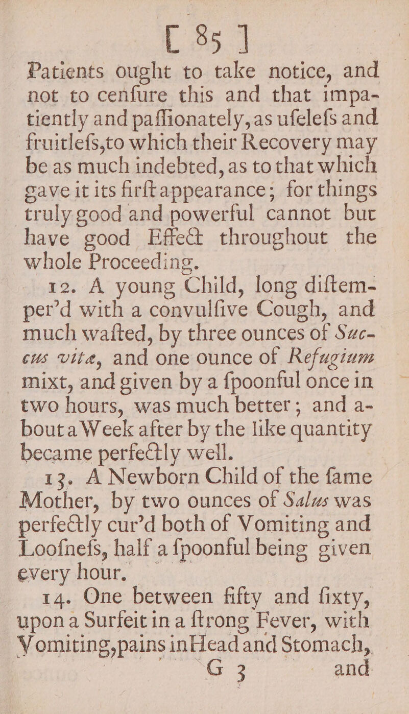 Patients ought to take notice, and not to cenfure this and that impa- tiently and paffionately, as ufelefs and fruitlefs,to which their Recovery may be as much indebted, as to that which Gave it its firftappearance; for things — truly good and powerful cannot but have good Effet throughout the whole Proceeding. | 12. A young Child, long diftem- per’d with a convulfive Cough, and much wafted, by three ounces of Swc- cus vite, and one ounce of Refugium mixt, and given by a fpoonful once in two hours, was much better; and a- bouta Week after by the like quantity became perfectly well. | 13. A Newborn Child of the fame Mother, by two ounces of Salus was perfectly cur’d both of Vomiting and Loofnefs, half a fpoonful being given everyhour, 14. One between fifty and fixty, upon a Surfeit ina {trong Fever, with Vomiting,pains inHeadand Stomach, - i Se Sah ene 85: