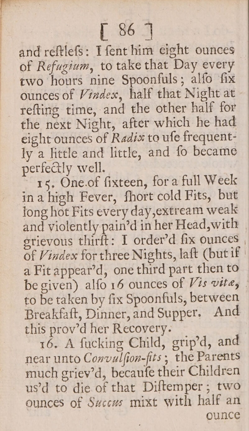 and reftlefs: Ifenthim eight ounces of Refugium, to take that Day every two hours nine Spoonfuls; alfo fix ounces of Vindex, half that Night at ly a little and little, and fo became perfectly well. 15, One.of fixteen, fora full Week ina high Fever, fhort cold Fits, but long hot Fits every day,extream weak erievous thirft: I order’d fix ounces of Vindex for three Nights, laft (but if a Fit appear’d, one third part then to to be taken by fix Spoonfuls, between Breakfaft, Dinner, and Supper. And this prov’d her Recovery. 16. A fucking Child, grip’d, and near unto Convalfion-fits ; the Parents much griev’d, becaufe their Children us’d to die of that Diltemper; two ounces of Sxccws mixt with half an ounce