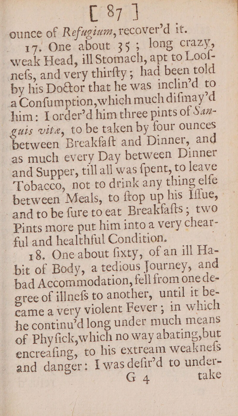 tame ounce of Refugium, recover’d it. 17. One about 35 ; long crazy, weak Head, ill Stomach, apt to Lool- nefs, and very thirfty; had been told by his Dotor that he was inclin’d to. aConfumption,which much difmay’d him: Lorder’dhim three pints of Saz- guis vite, to be taken by four ounces between Breakfaft and Dinner, and as much every Day between Dinner and Supper, till all was fpent, to leave Tobacco, not to drink any thing elfe ~ between Meals, to ftop up his Hlue, and to be fure toeat Breakfafts; two — Pints more put him into a very chear- ful and healthful Condition. de 18. One about fixty, of an ill Ha- bit of Body, a tedious Journey, and bad Accommodation, fell irom one de- sree of ‘nefs to another, until it be- came a very violent Fever; in which he continu’d long under much means of Phyfick,which no way abating,but encreafing, to his extream weaknefs and danger: Iwasdefir’d to under- | G 4 take