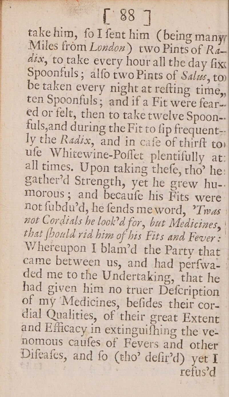 —s. FT Te eee Ee fie . wet in et _ ree {88 7 takehim, fo I fent him (being manyy Miles from London) two Pints of Ra~ aix, to take every hour all the day fix Spoontuls ; alfo two Pints of Salus, toy be taken every night at refting time,, ten Spoonfuls; and if a Fit were fear-. ed or felt, then to take twelve Spoon-- tuls,and during the Fit to fip frequent-- ly the Radix, and in cafe of thirft tor ufe Whitewine-Pofler plentifully at: all times. Upon taking thefe, rho’ he: gather’d Strength, yet he srew hu-: Morous ; and becaufe his Fits were not fubdu’d, he fends meword, Twas. not Cordials he lookd for, but Medicines, | that {bould rid him of his Fits and Fever: Whereupon I blam’d the Party that | came between us, and had perfwa- - ded me to the Undertaking, that he had given him no truer Defcription of my ‘Medicines, befides their cor... dial Qualities, of their great Extent and Eificacy in extinguifhing the vet nomous caufes of Fevers and other Difeafes, and fo (tho’ defir’d) yet I | ) refus’d