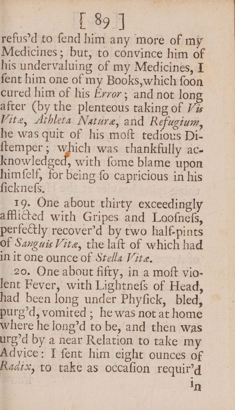 ee (koh) refus’d to fend him any more of my Medicines; but, to convince him of his undervaluing of my Medicines, I fent him one of my Books,which foon cured him of his Error; and not long after (by the plenteous taking of Ves Vite, Athleta Nature, and Refugium, he was quit of his moft tedious Di- {temper ; i bi was thankfully ace knowledged, with fome blame upon himfelf, for being fo capricious in his ficknefs. 19. One about thirty exceedingly afflicted with Gripes and Loofnefs, perfectly recover’d by two half-pints of Sanguis Vite, the laft of which had iN it one ounce of Stella Vite. 20. One about fifty, in a moft vio- lent Fever, with Lightnefs of Head, had been long under Phyfick, bled, purg’d, vomited ; he was not at home where he long’d to be, and then was urg’d by a near Relation to take my Advice: I fent him eight ounces of Radix, to take as occafion requir’d In