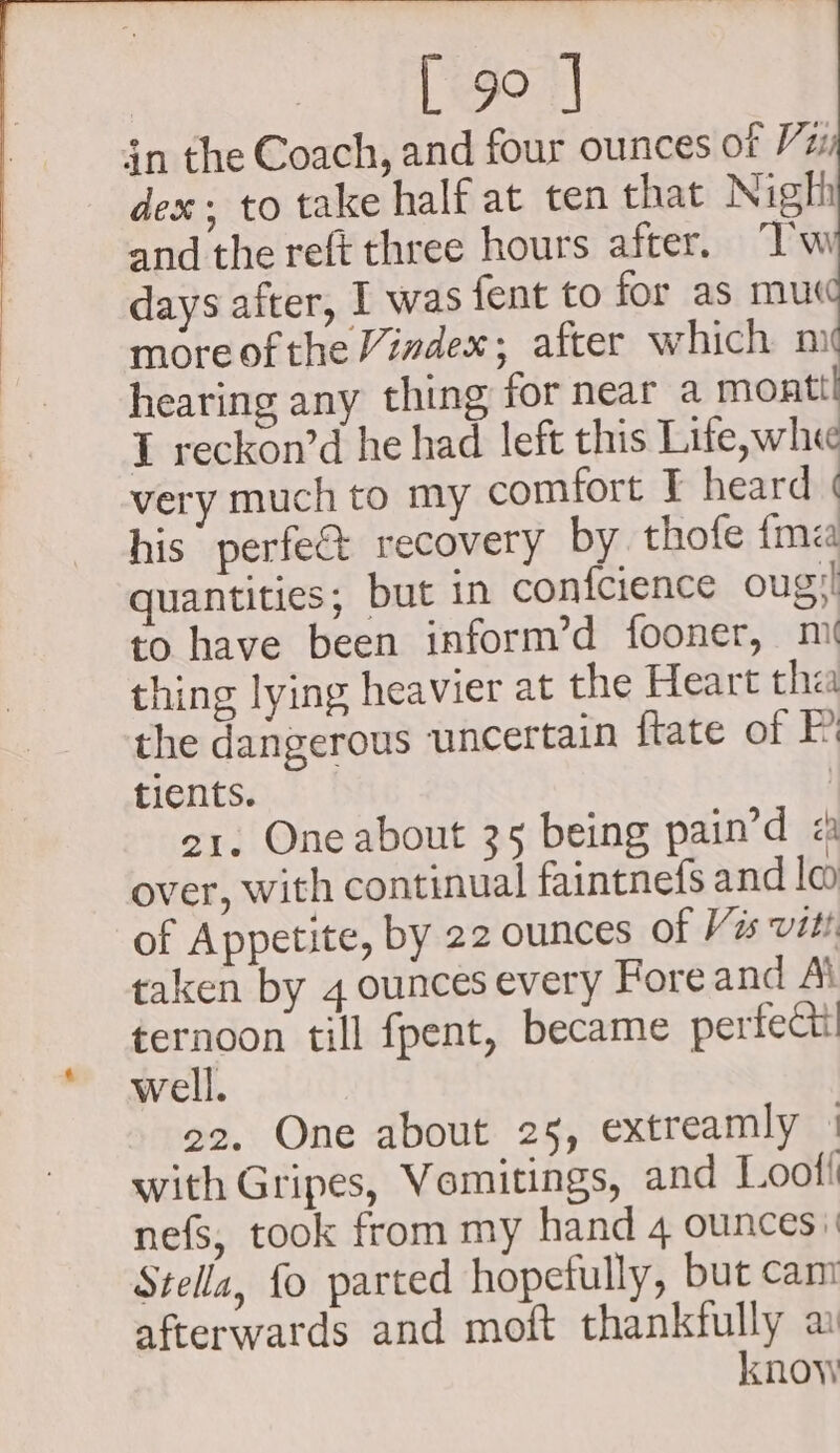 in the Coach, and four ounces ot Vz dex. to take half at ten that Nigh and the reft three hours after. “Tw days after, I was fent to for as mut moreofthe Vindex; after which mi hearing any thing for near a mont! I reckon’d he had left this Life,whe very much to my comfort T heard | his perfe&amp; recovery by thofe {ma quantities; but in confcience oug'! to have been inform’d fooner, mi thing lying heavier at the Heart tha the dangerous uncertain {tate of P tients. | 21. One about 35 being pain’d « over, with continual faintnefs and la of Appetite, by 22 ounces of V2 viti taken by 4 ounces every Fore and Ai ternoon till fpent, became perfect well. 22. One about 25, extreamly | with Gripes, Vomitings, and Loof! nefs, took from my hand 4 ounces» Stella, fo parted hopefully, but cam afterwards and moft thankfully a know