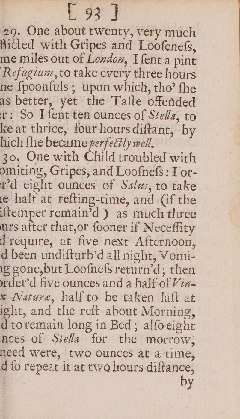 29. One about twenty, very much Hicted with Gripes and Loofenefs, me miles out of London, Ifent a pint Refugium,to take every three hours ne fpoonfuls ; upon which, tho’ fhe as better, yet the Tafte offended t: So I fent ten ounces of Stella, to keat thrice, four hoursdiftant, by hich fhe became perfectly well, 30, One with Child troubled with omiting, Gripes, and Loofnefs : I or- rd eight ounces of Salws, to take ie halt at refting-time, and (if the temper remain’d ) as much three urs after that,or fooner if Neceffity d require, at five next Afternoon, d been undifturb’d all night, Vomi- ig cone,but Loofnefs return’d; then wder’d five ounces and a half of Viz~ * Nature, half to be taken laft at ight, and the reft about Morning, dtoremain long in Bed; alfoeight nees of SteWa for the morrow, need were, two ounces at a time, d fo repeat it at two hours diftance, by