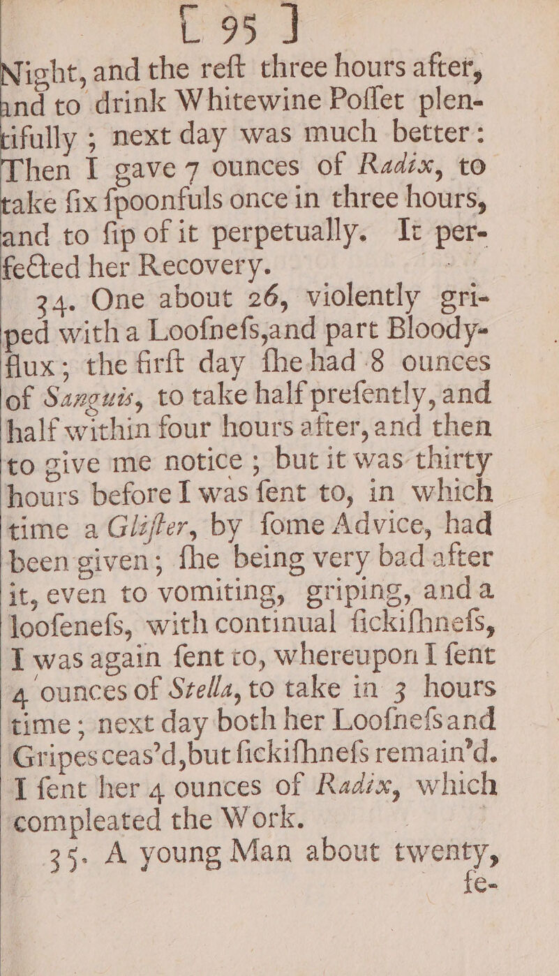 Night, and the reft three hours after, nd to drink Whitewine Poflet plen- ifully ; next day was much better: hen I gave 7 ounces of Radix, to ake fix fpoonfuls once in three hours, and to fip of it perpetually. It per- fected her Recovery. Sd 34. One about 26, violently gri- ped witha Loofnefs,and part Bloody- flux; the firft day fhehad-8 ounces of Sanguis, to take half prefently, and half within four hours after,and then to give me notice ; but it was thirty hours before I was fent to, in which time a Glijfer, by fome Advice, had been given; fhe being very bad after it, even to vomiting, griping, anda loofenefs, with continual fickifhnefs, I was again fent to, whereupon I fent 4 ounces of Stella, to take in 3 hours time; next day both her Loofnefsand Gripes ceas’d, but fickifhnefs remain’d. T fent her 4 ounces of Radix, which compleated the Work. 4 | 25. A young Man about twenty, fe-