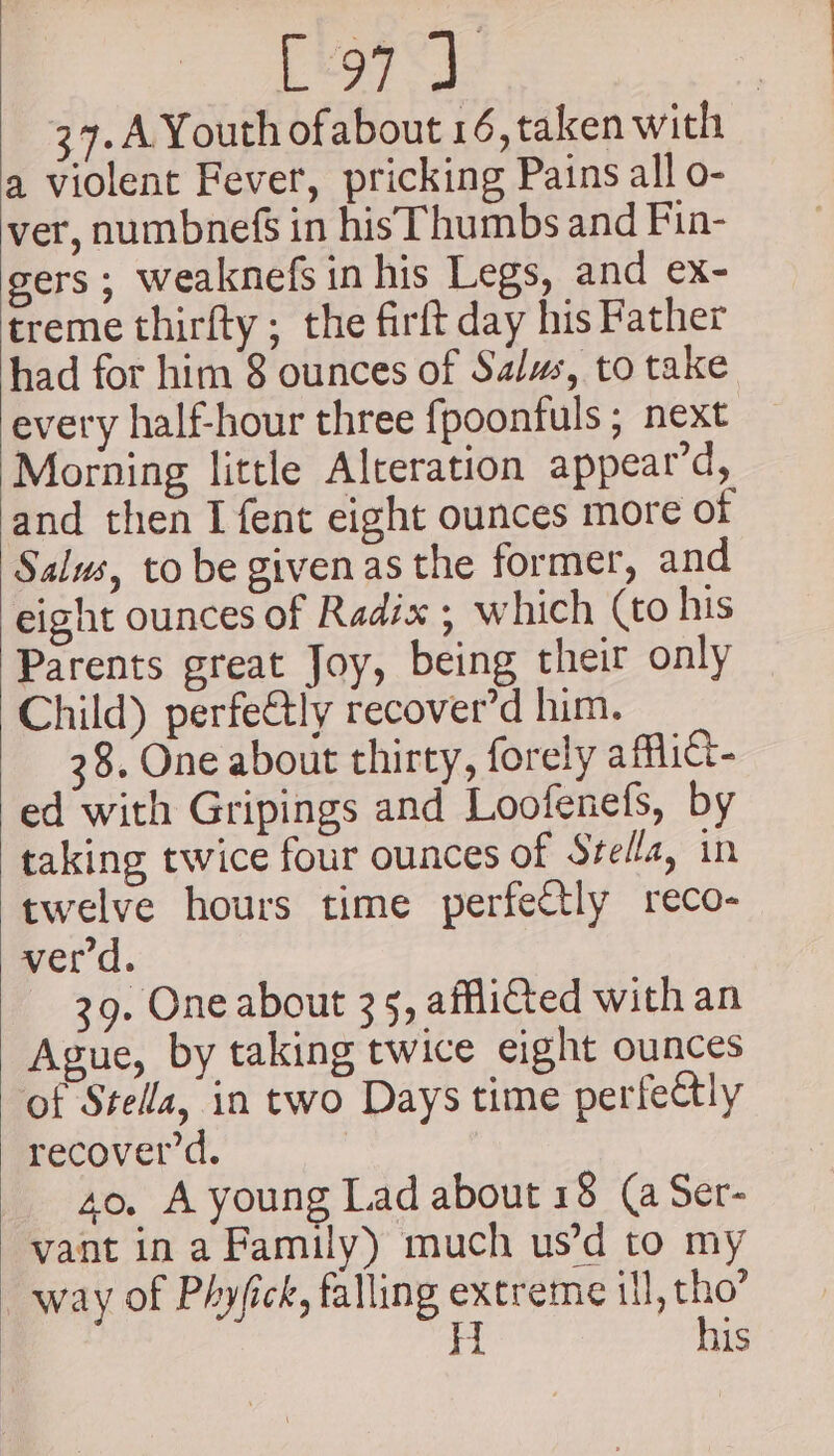 peor) 37.A Youth ofabout 16, taken with a violent Fever, pricking Pains all o- ver, numbnefs in his Thumbs and Fin- gers ; weaknefs in his Legs, and ex- treme thirfty ; the firft day his Father had for him 8 ounces of Salus, to take every half-hour three fpoontuls ; next Morning little Alteration appear’d, and then I fent eight ounces more of Salus, to be givenas the former, and eight ounces of Radix ; which (to his Parents great Joy, being their only Child) perfe@tly recover’d him. 38. One about thirty, forely affict- ed with Gripings and Loofenefs, by taking twice four ounces of Svella, in twelve hours time perfectly reco- verd. 39. One about 35, afflicted with an Ague, by taking twice eight ounces of Stella, in two Days time perfeCly recover’d. 4o, A young Lad about 18 (a Ser- vant in a Family) much us’d to my way of Phyfick, falling extreme ill, tho” H his