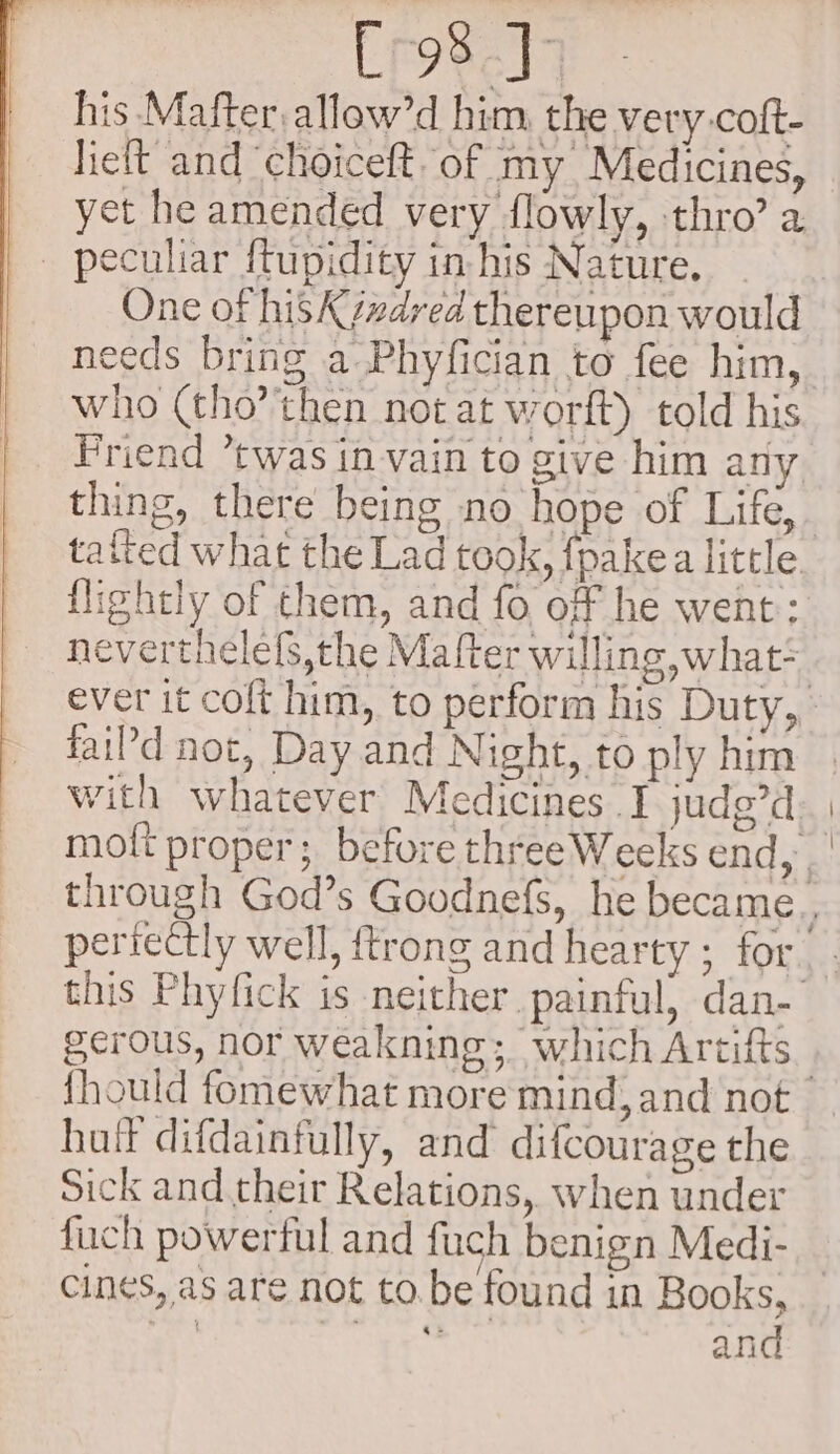 Eros.Jq his Mafter.allow’d him, the very coft- lieft and ‘choiceft. of my Medicines, yet he amended very flowly, thro’ a peculiar ffupidity in his Nature. One of hisK¢zdved thereupon would needs bring a Phyfician to fee him, who (tho then not at worft) told his Friend *twas in vain to give him any thing, there being no hope of Life, tafted what the Lad took, {pakea little. flightly of them, and fo off he went: neverthelefs,the Mafter willing what* ever it coft him, to perform his Duty, fai?'d not, Day and Night, to ply him with whatever Medicines I judg’d mott proper; before threeWeeks end, _ through God’s Goodnefs, he became periectly well, ftrong and hearty ; for. this Phyfick is neither painful, dan- gerous, nor weakning;. which Artifts _ {hould fomewhat more mind, and not huil difdainfully, and difcourage the Sick and their Relations, when under fuch powerful and fuch benign Medi- cines, as are not to.be found in Books, A ros and