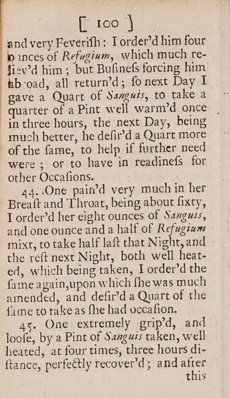 and very Feverifh: Torder’d him four lo inces of Refugiam, which much re- | fiev’d him; but Bufinefs forcing him —ftib-oad, all return’d; fo next Day 1 : gave a Quart of Sanguis, to take a quarter of a Pint well warm’d once in three hours, the next Day, being much better, he defir’d a Quart more of the fame, to help if further need were; or to have in readinefs for other Occafions. 44..One pain’d very much in her Breaft and Throat, being about fixty, I order’d her eight ounces of Sanguts, and one ounce and a half of Refugtam mixt, to take half laft that Night, and the reft next Night, both well heat- ed, which being taken, I order’d the fame again,upon which fhe was much amended, and defir’d a Quart of the {ime to take as fhe had occafion. 45. One extremely grip’d, and loofe, by a Pint of Sanguis taken, well heated, at four times, three hours d1- {tance, perfectly recover’d; and atter this