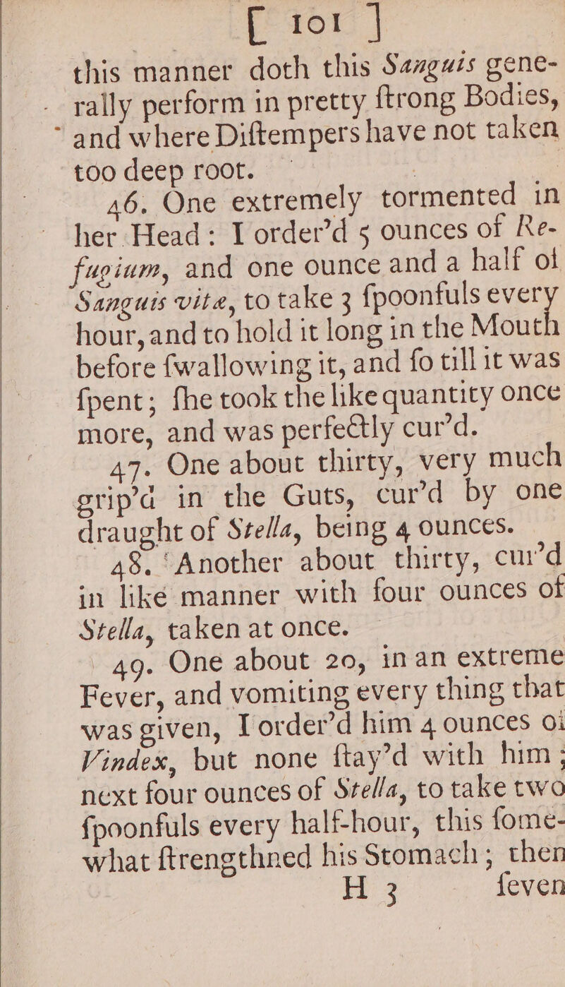 ee this manner doth this Sazguis gene- rally perform in pretty {trong Bodies, too deep root. | 46. One extremely tormented in her Head: I order’d 5 ounces of Re- fugium, and one ounce and a half of Sanguis vite, to take 3 fpoonfuls ever hour, and to hold it long in the Mouth before {wallowing it, and fo till it was fpent; fhe took the like quantity once more, and was perfectly cur’d. 47. One about thirty, very much grip in the Guts, curd by one draught of Stella, being 4 ounces. 48. Another about thirty, curd in liké manner with four ounces of Stella, taken at once. 49. One about 20, inan extreme Fever, and vomiting every thing that was given, I order’d him 4 ounces 01 Vindex, but none ftay’d with him ; next four ounces of Stel/a, to take two fpoonfuls every half-hour, this fome- what ftrengthned his Stomach; then H 3 feven