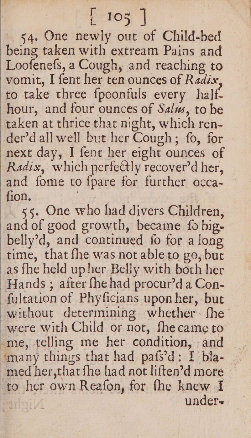 54. One newly out of Child-bed being taken with extream Pains and Loofenefs, a Cough, and reaching to vomit, I fent her ten ounces of Radix, to take three fpoonfuls every half- hour, and four ounces of Salus, to be taken at thrice that night, which ren- der’dall well but her Cough; fo, for next day, I fent her eight ounces of Radix, which perfectly recover’d her, and fome to fpare for further occa- — fion. ; 55. One who had divers Children, and of good growth, became {fo big- belly’d, and continued fo for a long time, that fhe was not able to go, but as fhe held up her Belly with both her Hands ; after fhe had procur’d a Con- fuleation of Phyficians upon her, -but without determining whether. fhe were with Child or not, fhecame to ‘me, telling me her condition, and med her,that fhe had not liften’d more — to her own Reafon, for fhe knew I at unders