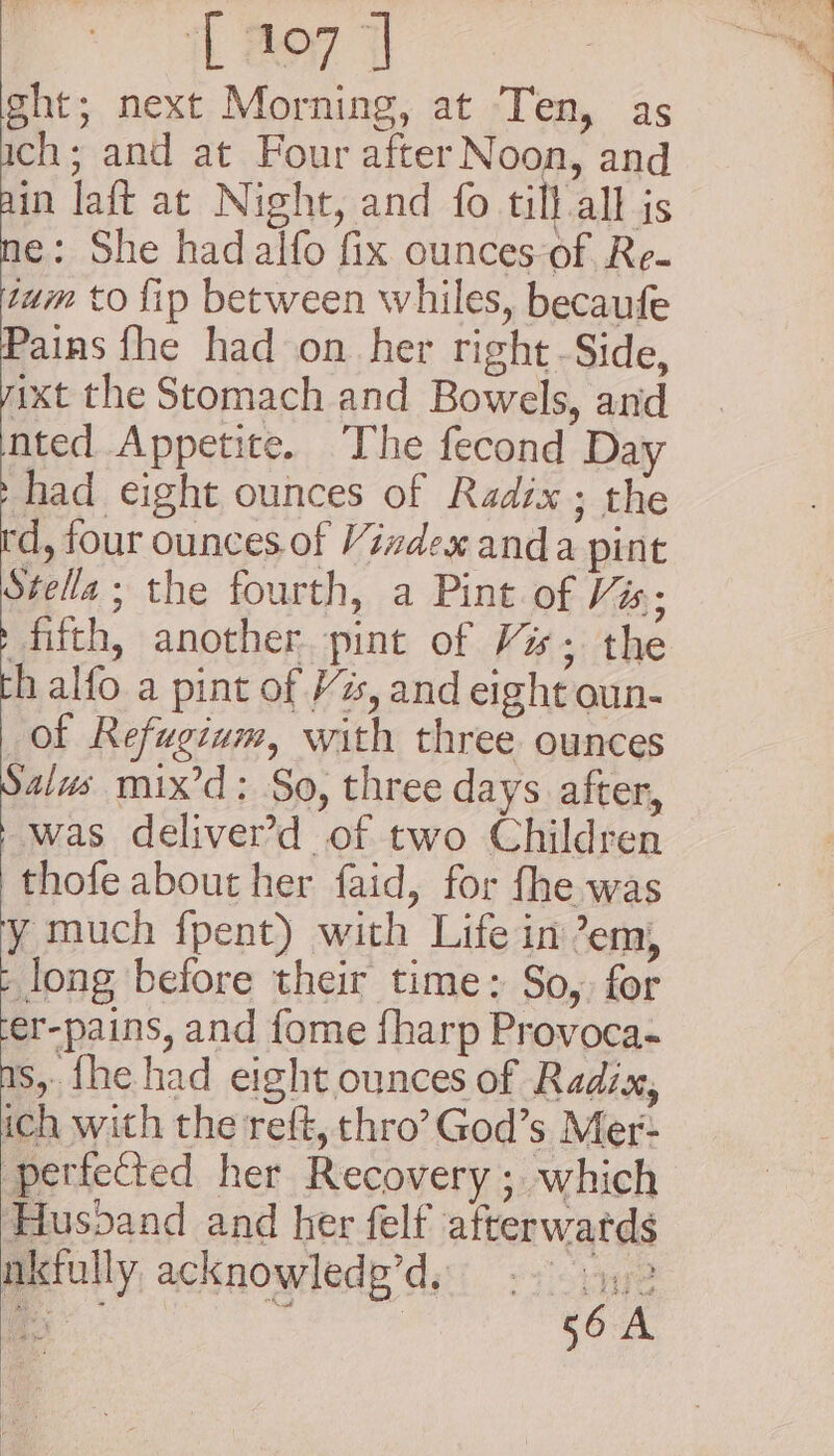 [107] ght; next Morning, at Ten, as ch; and at Four after Noon, and ain laft at Night, and fo till all is ne: She had alfo fix ounces-of Re- tum to lip between whiles, becaufe Pains fhe had on. her right -Side, ixt the Stomach and Bowels, and nted Appetite. The fecond Day -had eight ounces of Radix; the td, four ounces.of Vizdex anda pint Stella; the fourth, a Pint of Vis; Reh another pint of Vs; the th alfo a pint of Vs, and eight oun- of Refugium, with three ounces Sais mix’d: So, three days after, - was deliver’d of two Children thofe about her faid, for fhe was y much fpent) with Life in em, - long before their time: So, for er-pains, and fome fharp Provoca- ns, {he had eight ounces of Radix, ich with the reft, thro’ God’s Mer- perfected her Recovery ; which Husoand and her felf afterwards nkfully acknowledg’d, bygre 56A
