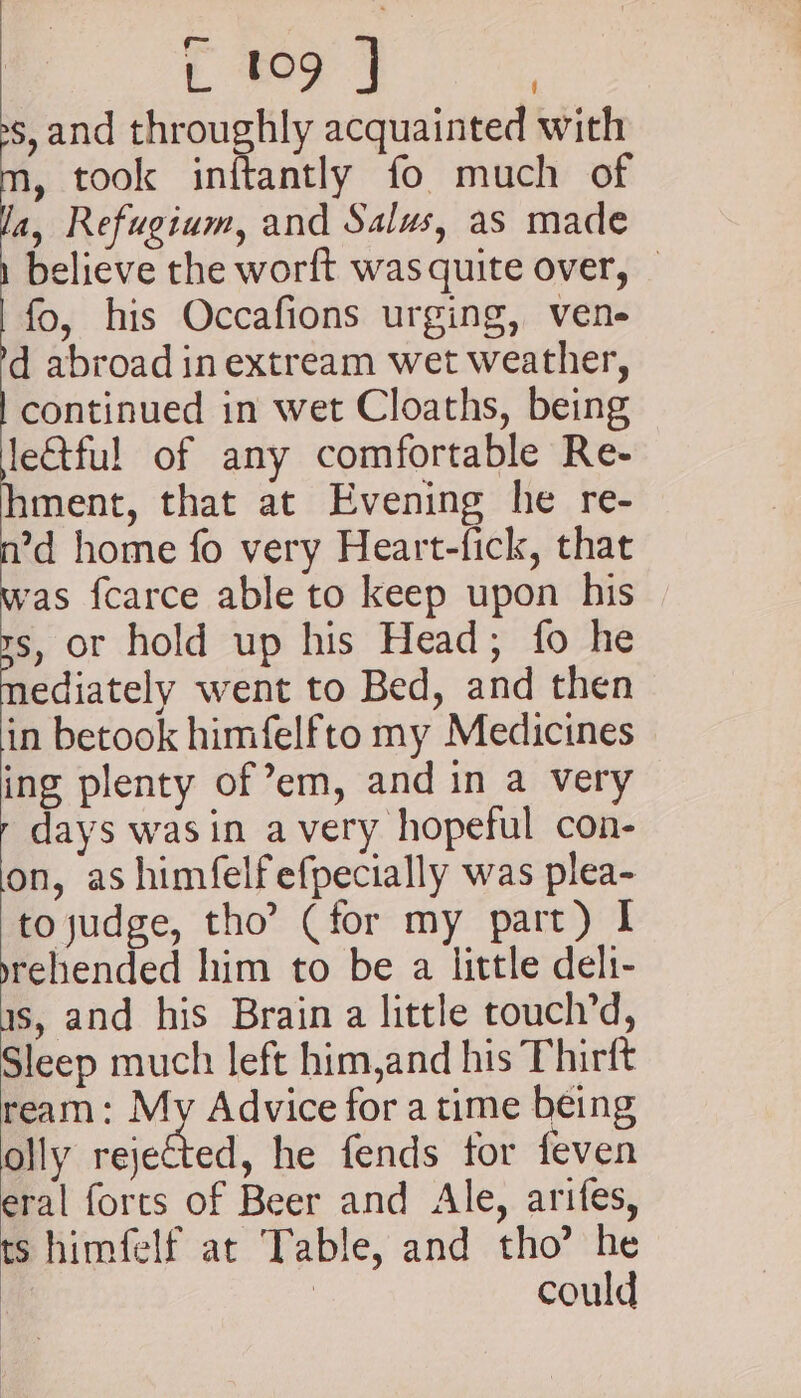 oe ee s,and throughly acquainted with , took inftantly fo much of a, Refugium, and Salus, as made believe the worft was quite over, | fo, his Occafions urging, vene- d abroad in extream wet weather, continued in wet Cloaths, being leQful of any comfortable Re- ment, that at Evening he re- ’d home fo very Heart-fick, that ‘as {carce able to keep upon his s, or hold up his Head; fo he ediately went to Bed, and then in betook himfelfto my Medicines ing plenty of em, and in a very - days wasin avery hopeful con- on, as himfelfefpecially was plea- to judge, tho’ (for my part) I yrehended him to be a little deli- as, and his Brain a little touch’d, Sleep much left him,and his Thirft ream: My Advice for a time being olly rejected, he fends for feven eral forts of Beer and Ale, arifes, ts himfelf at Table, and tho’ he | could