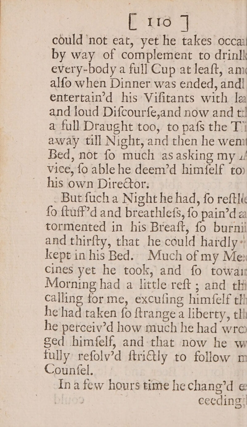 could ‘not eat, yet he takes occa by way of complement to drinlk every-body a full Cup at leaft, am alfo when Dinner was ended, and! entertain’d his Vifitants with la and loud Difcourfe,and now and ti a full Draught too, to pafs the T’ away till Night, and then he wem Bed, not fo much as asking my u/ vice, fo able he deem’d himfelf to) hisown Direttor: . But fuch a Night he had, fo reftli fo ftuff’d and breathlefs, fo pain’d a tormented in his Breaft, fo burnii and thirfty, that he could hardly: kept in his Bed. Much of my Me: cines yet he took, and fo towaii Morning had a little reft ; and thi calling forme, excufing himfelf tl hevhad taken fo ftrange a liberty, tli he perceiv’d how much he had wre ged himfelf, and that now he w fully refolv’d ftriGtly to follow m Countfel. | ina few hours time hechane’d ; | ceeding;