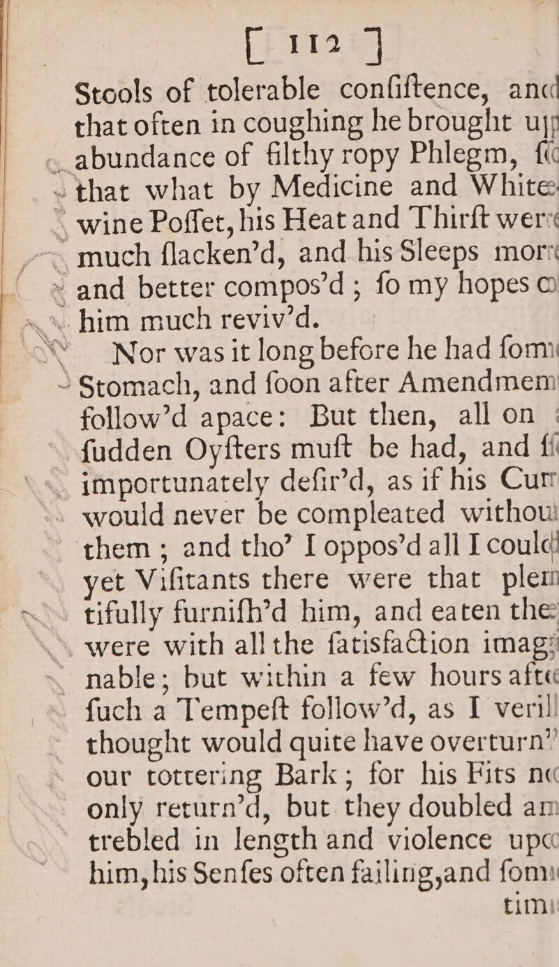 PRecks Stools of tolerable confiftence, anc that often in coughing he brought uj; .. abundance of filthy ropy Phlegm, ft ~ that what by Medicine and White * wine Poffet, his Heat and Thirft wer » and better compos’d ; fo my hopes © ‘Nor was it long before he had form ~ Stomach, and foon after Amendmem follow’d apace: But then, all on | fudden Oyfters muft be had, and fi » would never be compleated withouw! them ; and tho’ I oppos’d all I could yet Vifitants there were that plem tifully furnifh’d him, and eaten the . were with all the fatisfaction imag: ~ nable; but within a few hours afte fuch a Tempeft follow’d, as I veril thought would quite have overturn” our tottering Bark; for his Fits no only return’d, but they doubled am trebled in length and violence up« him, his Senfes often failing,and fom fimi