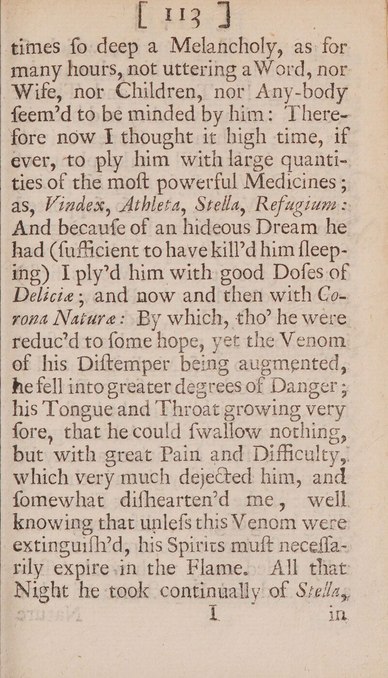 L i139 | times fo deep a Melancholy, as: for many hours, not uttering a Word, nor Wife, nor Children, nor’ Any-body feem’d to be minded by him: There- fore now I thought it bigh time, if ever, to ply him with large quanti- ties. of the moft powerful Medicines ; as, Vindex, Athleta, Stella, Refugtum &gt; And becaufe of an hideous Dream he had (fuftcient to have kill’d him fleep- ing) Iply’d him with good Dofes of Delicie ; and now and then with Co- reduc’d to fome hope, yet the Venom of his Diftemper being augmented, he fell into greater degrees of Danger ; his Tongue and Throat growing very fore, that he could fwallow nothing, but with great Pain and Difficulty,. which very much dejected him, and fomewhat difhearten’&gt;d me, well knowing that unlefs this Venom were extinguifh’d, his Spirits muft necefla- rily expire.in the Flame. All that Night he took continually of Stella, : iM in