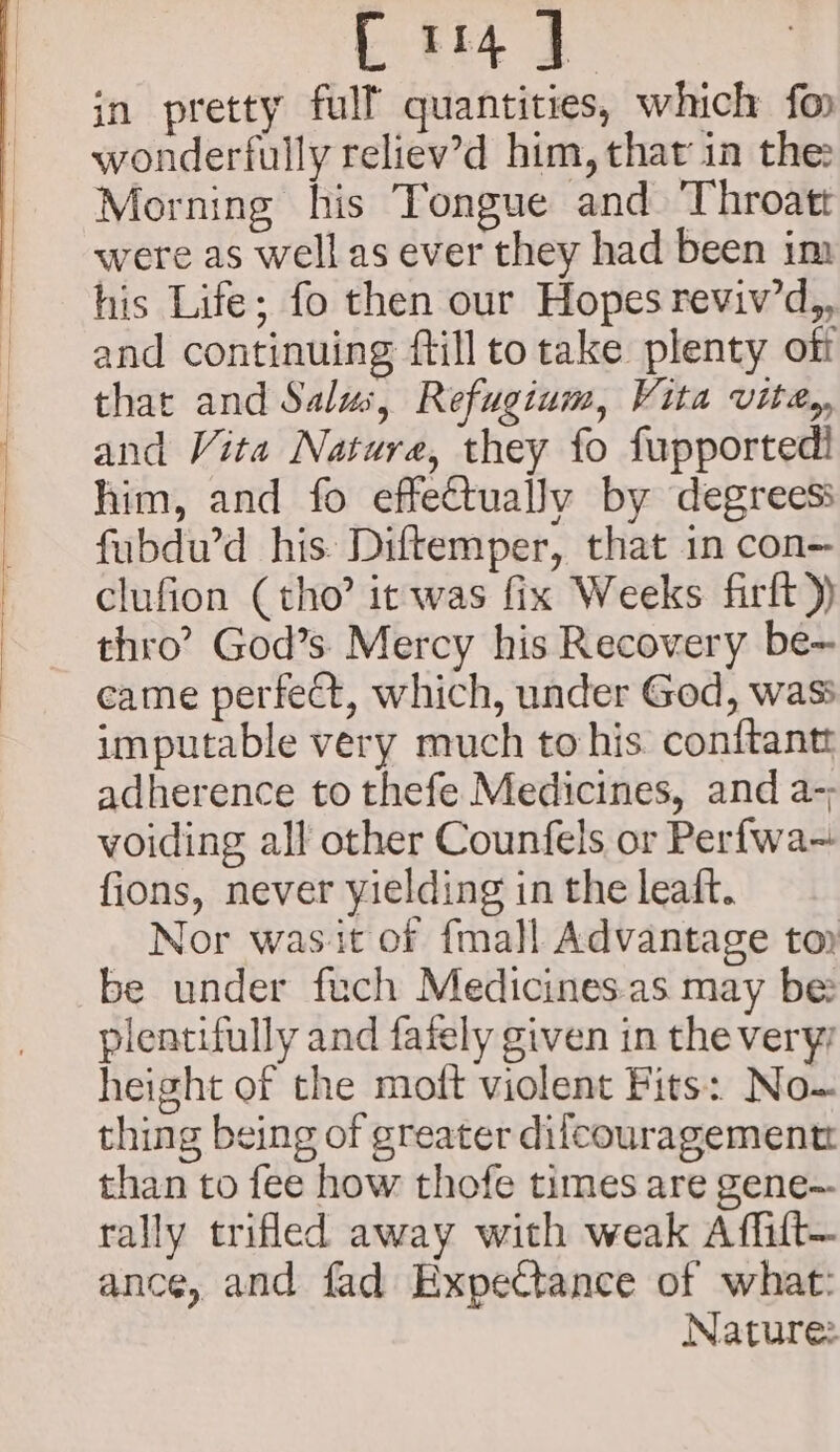 Er4)] in pretty full quantities, which fo wonderfully reliev’d him, that in the: Morning his Tongue and Throat were as well as ever they had been im his Life; fo then our Hopes reviv’d,, and continuing ftilltotake plenty off that and Salus, Refugium, Vita vite,, and Vita Nature, they fo fupportedl him, and fo effectually by degrees: fubdu’d his Diftemper, that 1n con- clufion (tho? it was fix Weeks firft)) thro’ God’s. Mercy his Recovery be-~ came perfect, which, under God, wass imputable very much to his conftantt adherence to thefe Medicines, and a-; voiding all other Counfels or Perfwa- fions, never yielding in the leaft. Nor wasit of {mall Advantage top be under fech Medicines.as may be: plentifully and fafely given in the very height of the moft violent Fits: No- thing being of greater dilcouragementz than to fee how thofe times are gene— rally trifled away with weak Affilt— ance, and fad Expectance of what: Nature: