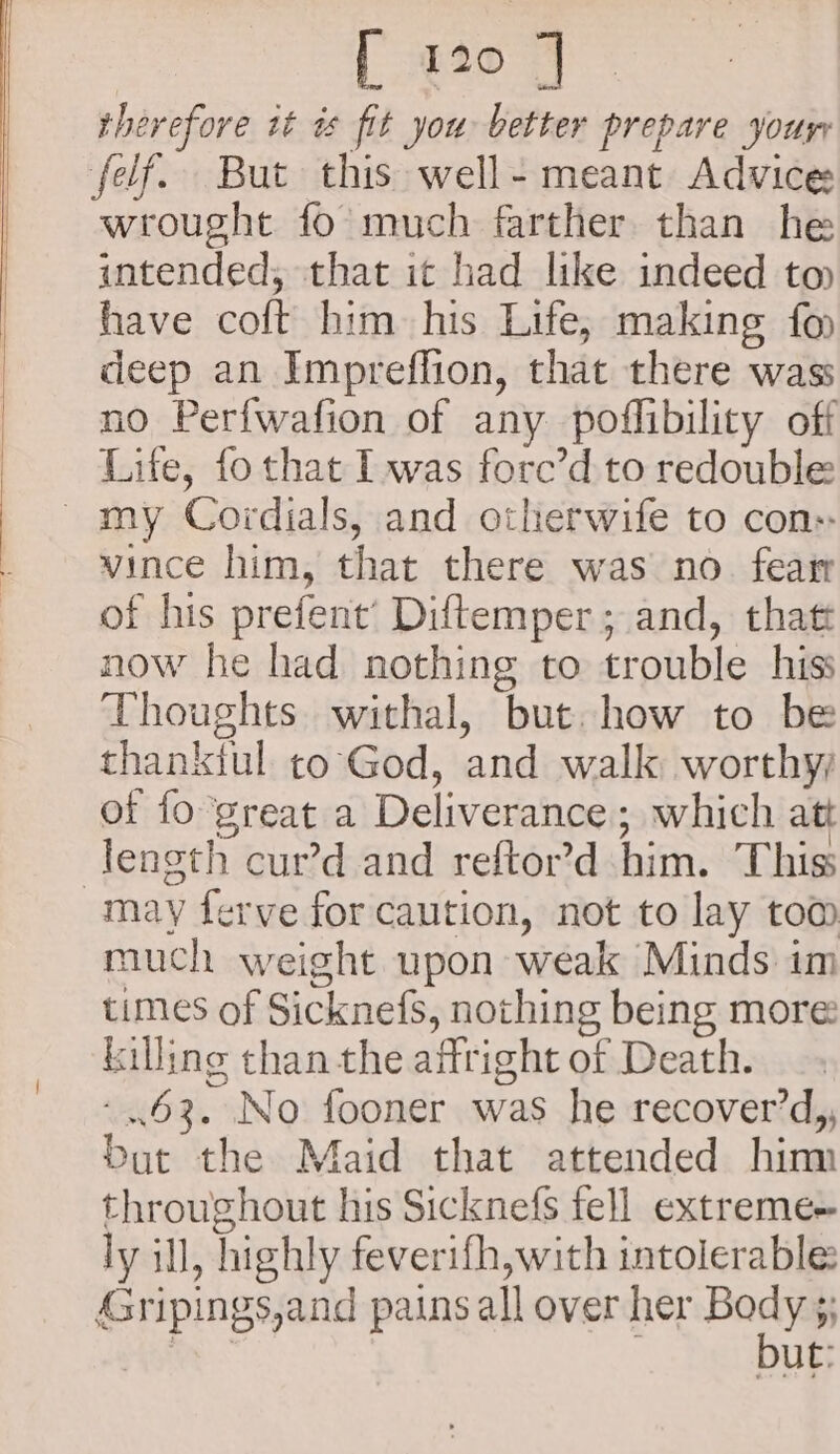 therefore it as fit you better prepare your felf. But this well- meant Advice wrought fo much farther than he intended, that ic had like indeed to have colt him his Life, making fo deep an Impreffion, that there wass no Perf{wafion of any poffibility off Life, fo that I was force’d to redouble my Cordials, and otherwife to con: vince him, that there was no. featr of his prefent’ Diftemper; and, that now he had nothing to trouble hiss Thoughts. withal, but. how to be thanktul to'God, and walk worthy of fo ‘great a Deliverance ; which att length cur’d and reftor’d him. Thiss may ferve for caution, not to lay tom much weight upon weak Minds im times of Sicknefs, nothing being more killing than the affright of Death. -..63. No fooner was he recover’d,, Dut the Maid that attended hinn throughout his Sicknefs fell extreme ly ill, highly feverifh,with intolerable Gripings,and pains all over her see y% mS ut: