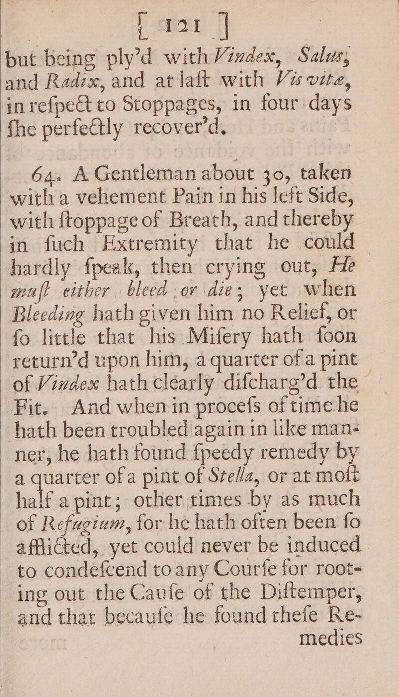 | } cree || but being ply’d withVizdex, Salus, and Radix, and at laft with Vis vite, in refpect to Stoppages, in four days fhe perfe@tly recover’d, 64. A Gentleman about 30, taken with a vehement Pain in his left Side, with ftoppage of Breath, and thereby in fuch Extremity that he could hardly fpeak, then crying out, He muft either bleed or die, yet when Bleeding hath given him no Relief, or fo little that his Mifery hath foon return’d upon him, a quarter ofa pint Fit. And whemin procefs of timehe hath been troubled again in like man- ner, he hath found fpeedy remedy by a ses ofa pint of Stella, or at molt half a pint; othertimes by as much of Refugium, for he hath often been fo afflicted, yet could never be induced to condefcend toany Courfe for root- ing out the Caufe of the Diftemper, and that becaufe he found thefe Re- medies
