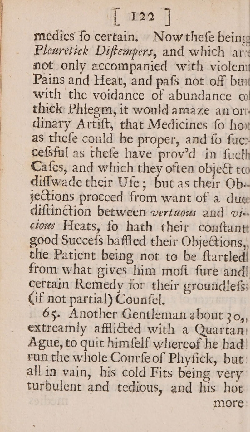 ‘| amee 7. medies fo certain. Now thefe being Pleuretick Diftempers, and which ar not only accompanied with violem Pains and Heat, and pafs not off bur with the voidance of abundance o thick Phiegm, it would amaze anor? dinary Artift, that Medicines fo how as thefe could be proper, and fo fuer cefsful as thefe have prov’d in fucth Cafes, and which they often object te diffwade their Ufe; but as their Ob-. jections proceed from want of a due diftinction between vertuous and vi-« cious Heats, fo hath their conftantt good Succefs baffled their Obje€tions, the Patient being not to be ftartled! from what gives him moft fure andi certain Remedy for their groundlefs: Cif not partial) Counfel. 65. Another Gentleman about 3o,, extreamly afflicted with a Quartan) Ague, to quit himfelf whereof he had! run the whole Courfeof Phyfick, but allin vain, his cold Fits being very turbulent and tedious, and his hot more: