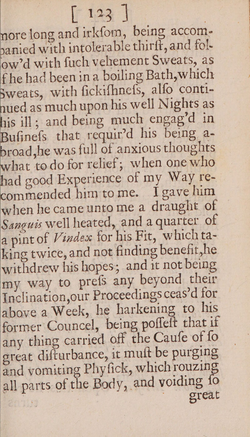 ore long and irkfom, being accom- anied with intolerable thirft, and fol- ow’d with fuch vehement Sweats, as f he had been ina boiling Bath, which weats, with fickifhnefs, alfo conti- ued as much upon his well Nights as iis i]; and being much engag’d in ufinefs that requir’d his being a- road,he was full of anxious thoughts what todo for relief; when one who ad good Experience of my Way re- ommended himtome. Igave him when he came unto me a draught of Sanguis well heated, and a quarter of a pint of Vindex for his Bit, w hich ta- king twice, and not finding benefit,he withdrew his hopes; and it not being my way to prefs any beyond their Inclination,our Proceedings ceas’d for above a Week, he harkening to his former Councel, being poffelt that if any thing carried off the Caufe of fo ereat difturbance, it mutt be purging and vomiting Phy fick, which rouzing all parts of the Body, and voiding {fo us «great