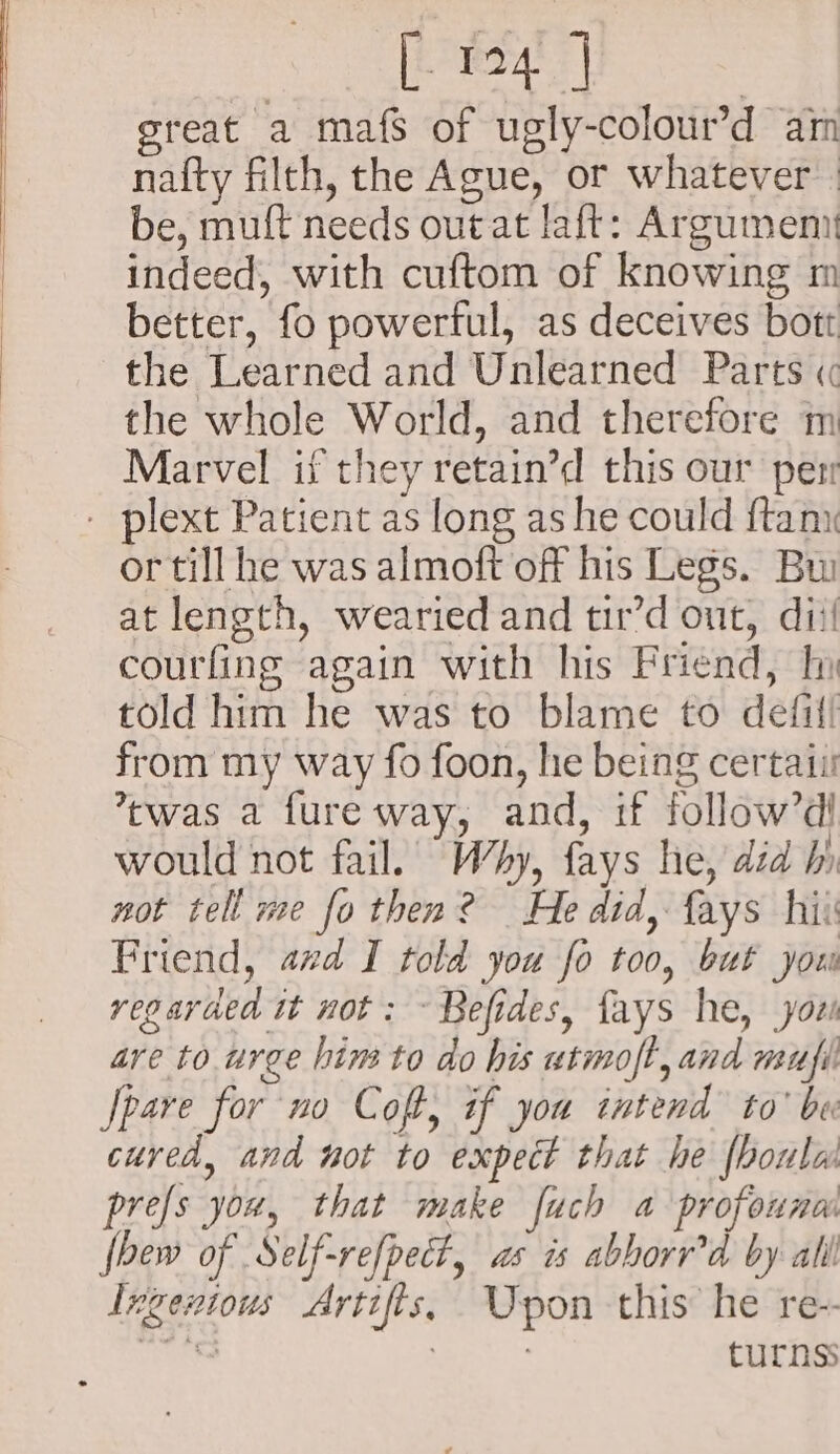 “os [eel | | great a mafs of ugly-colour’d am nafty filth, the Ague, or whatever be, muft needs out at laft: Argumeni indeed, with cuftom of knowing m better, fo powerful, as deceives bott the Learned and Unlearned Parts « the whole World, and therefore m Marvel if they retain’d this our per - plext Patient as long as he could {tam or till he was almoft off his Legs. Bui at length, wearied and tir’d out, dit! courfing again with his Friend, In told him he was to blame to defif! from my way fo foon, hie being certati ’cwas a fure way, and, if follow’d would not fail. Wy, fays he, did hi not tell me fo then? He did, fays hii Friend, avd I told you fo too, but you regarded tt not: ~ Befides, fays he, yori are to urge him to do his utmoft, and mufi Spare for no Coft, if you tntend to’ be cured, and not to expect that he {houla prefs you, that make fuch a profouna fbew of Self-refpect, as is abborr'd by all Ixgentous Artifts, Upon this he re- ve See turns