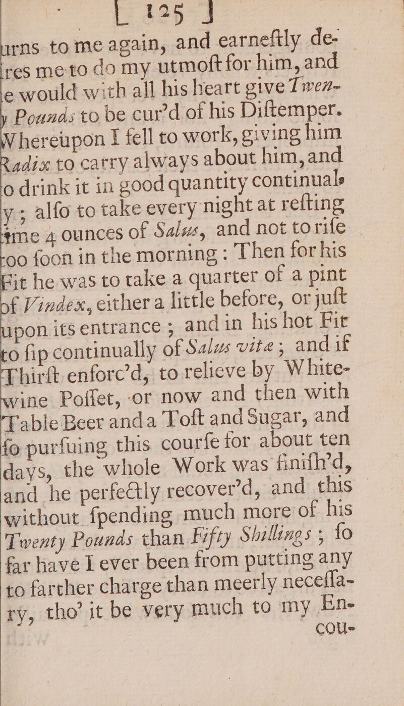 rns to me again, and earneftly de- res me to do my utmoft for him, and e would with all his heart give Twez- Pounds to be cur’d of his Diftemper. hereupon I fell to work, giving him Radix to carry always about him, and o drink it in good quantity continuals y;; alfo to take every night at refting ¢me 4 ounces of Salss, and not torife oo foon in the morning : Then for his ‘t he was to take a quarter of a pint f Vindex, either a little before, or jult pon ifs entrance ; and in his hot Fit o fip continually of Salus vite; and if Thirt enfore’d, to relieve by White- rine Poffet, or now and then with Table Beer anda Toft and Sugar, and fo purfuing this courfe for about ten days, the whole Work was finifh’d, and he perfectly recover’d, and this without {pending much more of his Twenty Pounds than Fifty Shillings ; fo far have I ever been from putting any to farther charge than meerly necefla- ry, tho’ it be very much to my En- cous