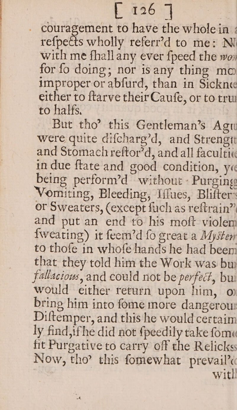 Leh 4 | couragement to have the whole in ; rethetts wholly referr’d to me: NI with me fhall any ever {peed the wo» for fo doing; nor isany thing mo improper or abfurd, than in Sickne« either to ftarve their Caufe, or to tru to halfs. But tho’ this Gentleman’s Agu were quite difcharg’d, and Strengit and Stomach reftor’d, and all facultiié in due ftate and good condition, y« being perform’d without « Purging Vomiting, Bleeding, Iffues, Blifter: or Sweaters, (except fuch as reftrain” and put an end to his moft violem fweating) it feem’d fo great a Mysteny to thofe in whofe hands he had beem that they told him the Work was bw fallacious, and could not be perfect, bui would either return upon him, o bring him into fome more dangerou Diftemper, and this he would certaim ly find, ifhe did not {peedily take fom fit Purgative to carry off the Relickss Now, tho this fomewhat pea | witl