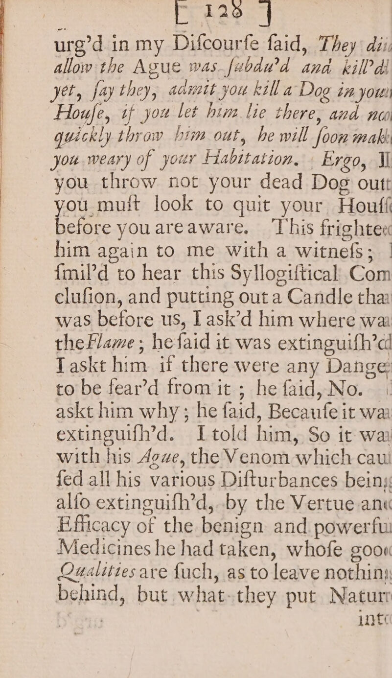 f 126 | urg’d inmy Difcourfe faid, They: dii: allow the Ague was.fabdw’d ana killdl yet, fay they, aanatt you kill a Dog in you Houfe, tf you let him lie there, and nw quickly thraw him out, he will foon mak: you weary of your Habitation, . Ergo, Il you throw not your dead Dog outt ou muit look to quit your Houff se ie youareaware, ‘This frightec him again to me with a witnefs; | {mil’d to hear this Syllogiftical Com clufion, and putting out a Candle tha was before us, I ask’d him where wa thePlame ; hefaid it was extinguifh’ci Taskt him if there were any Dange to be fear’d from it ; he faid, No. | askt him why; he faid, Becaufe it waa extinguifh’d. Itold him, So it wa with his Ave, the Venom which caut fed all his various Difturbances beiny: alio extinguifh’d, by the Vertue anu Efficacy of the benign and. powerfw Medicines he had taken, whofe goon Qualities are fuch, as to leave nothin) behind, but what. they put Natur | inte