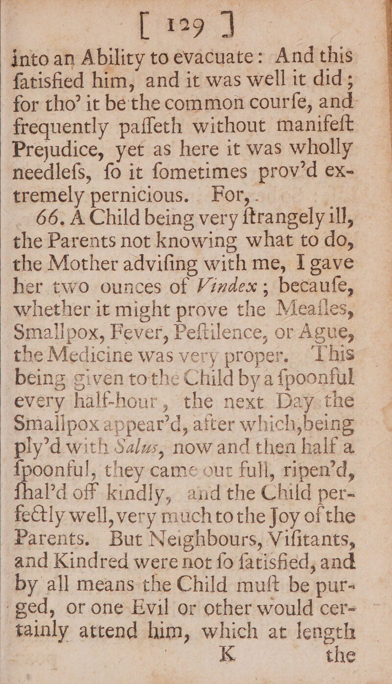 [194 3 into an Ability to evacuate: And this fatisfied him, and it was well it did; for tho’ it be the common courfe, and frequently paffeth without manifeft Prejudice, yet as here it was wholly needlefs, fo it fometimes prov’d ex- tremely pernicious. For, . 66. A Child being very ftrangely ill, the Parents not knowing what to do, the Mother advifing with me, I gave her two ounces of Vindex ; becaufe, whether it might prove the Meailes, Smalipox, Fever, Peftilence, or Ague, the Medicine was very proper. ‘This being given tothe Child bya fpoonful every half-hour, the next Day the Smallpox appear’d, after which,being ply’d with Salus, now and then half a {poonful, they came out full, ripen’d, fhald off kindly, andthe Child per- fectly well, very muchtothe Joy of the Parents. But Neighbours, Vifitants, and Kindred were not fo fatisfied, and by all means the Child muft be pur- ‘ged, or one Evil or other would cer- tainly attend him, which at length | K the